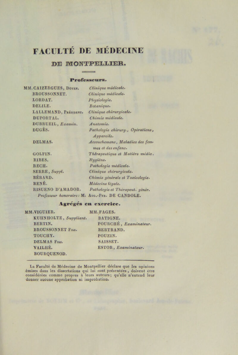 FACULTE DE MEDECINE BE mONTPElEIEMe Professeurs. .CAIZERGÜES, DoYEir. Clinique medicale» BROÜSSONMET. Clinique médicale» LORDAT. Physiologie» DELILE. Botanique» LALLEMAND, PsésiDERT. Clinique chirurgicale» DÜPORTAL. Chimie médicale. UUBRLEIL, Etcamin. Anatomie» DUGÈS. Pathologie chirurg.. Opérations » Appareils» DELMAS. Accouchemens, Maladies des fem- mes et des enfans» GOLFIN. Thérapeutique et Matière médie» RIRES. Hygiène» RECH. Pathologie médicale» SERRE, Suppl. Clinique chirurgicale» RÉRARD. Chimie générale et Toxicologie» RENÉ. Médecine légale. RISUENO D’AMADOR. Pathologie et Thérapeut. génér» Professeur honoraire; M. Aüo.-Pyii. DE CANDOIiE. Ag;régés en exercice. I.VIGUIER. MM. FAGES. KUHNHOLTZ, Suppléant. BATIGNE. BERTIN. FOURCHÉ, Examinateur. BROUSSONNET Fils. BERTRAND. TOUCHY. POUZIN. DELMAS Fils. SAISSET. VAILHÉ. BOGRQUENOD. ESTOR, Examinateur. La Faculté de Médecine de Montpellier déclare que les opinions émises dans les dissertations qui lui sont présentées , doivent être considérées comme propres à leurs auteurs; qu’elle n’entend leur donner aucune approiiation ni improbation.