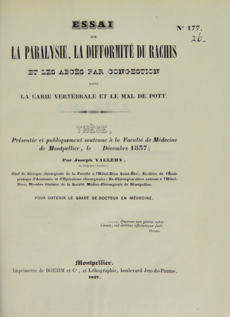 SUR U FMW •> N° 177. xb. ET LES ABSÈS PAS, COJ.TG-ESTIC1T DANS LA CARIE VERTÉBRALE ET LE MAL DE POTT Pi 'ésentée et publiquement soutenue a la Faculté de Médecine de Montpellier, le Décembre 1837$ Par Joseph VALLEBÏ , de Langogue (Lozère); Chef de Clinique chirurgicale de la Faculté à l’Hôtel-Dieu Saint-Eloi ; Ex-élève de l’Ecole pratique d’Anatomie et d’Opérations chirurgicales ; Ex-Chirurgien’élève externe à l’Hôtel- Dieu; Membre titulaire de la Société Médico-Chirurgicale de Montpellier. POUR OBTENIR LE GRADE DE DOCTEUR EN MÉDECINE. Quorum non gloria nobis Causa, sccL utilitas officiumquo fuit. Ovidk. jlToutpcUictr. Imprimerie de BOEHM et Cc, et Lithographie, boulevard Jeu-de-Paume. 188t.