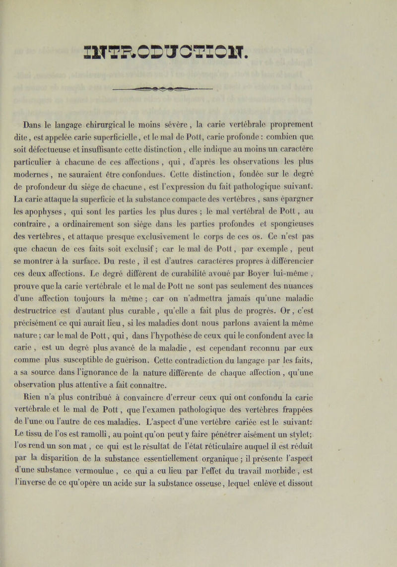 INTRODUCTION Dans le langage chirurgical le moins sévère, la carie vertébrale proprement dite, est appelée carie superficielle, et le mal de Pott, carie profonde : combien que soit défectueuse cl insuffisante cette distinction, elle indique au moins un caractère particulier à chacune de ces affections , qui, d’après les observations les plus modernes, ne sauraient être confondues. Cette distinction, fondée sur le degré de profondeur du siège de chacune, est l’expression du fait pathologique suivant. La carie attaque la superficie et la substance compacte des vertèbres , sans épargner les apophyses , qui sont les parties les plus dures ; le mal vertébral de Pott, au contraire, a ordinairement son siège dans les parties profondes et spongieuses des vertèbres, et attaque presque exclusivement le corps de ces os. Ce n’est pas que chacun de ces faits soit exclusif ; car le mal de Pott, par exemple , peut se montrer à la surface. Du reste, il est d’autres caractères propres à différencier ces deux affections. Le degré différent de curabilité avoué par Boyer lui-même , prouve que la carie vertébrale et le mal de Pott ne sont pas seulement des nuances d’une affection toujours la même ; car on n’admettra jamais qu’une maladie destructrice est d’autant plus curable, qu’elle a fait plus de progrès. Or, c’est précisément ce qui aurait lieu, si les maladies dont nous parlons avaient la même nature ; car le mal de Pott, qui, dans l’hypothèse de ceux qui le confondent avec la carie , est un degré plus avancé de la maladie, est cependant reconnu par eux comme plus susceptible de guérison. Cette contradiction du langage par les faits, a sa source dans l’ignorance de la nature différente de chaque affection, qu’une observation plus attentive a fait connaître. Rien n’a plus contribué à convaincre d’erreur ceux qui ont confondu la carie vertébrale et le mal de Pott, que l’examen pathologique des vertèbres frappées de f une ou l’autre de ces maladies. L’aspect d’une vertèbre cariée est le suivant: Le tissu de l’os est ramolli, au point qu’on peut y faire pénétrer aisément un stylet; l’os rend un son mat, ce qui est le résultat de l’état réticulaire auquel il est réduit par la disparition de la substance essentiellement organique ; il présente l'aspect d une substance vermoulue , ce qui a eu lieu par l’effet du travail morbide , est l’inverse de ce qu’opère un acide sur la substance osseuse, lequel enlève et dissout