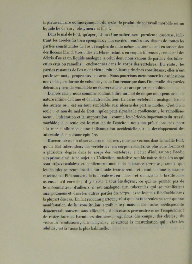 la partie calcaire ou inorganique : du reste, le produit de ce travail morbide est un liquide lie de vin , oléagineux et fdant. Dans le mal de Polt, qu’apereoit-on ? Une matière séro-purulente, caséeuse, infil- trant les aréoles du tissu spongieux ; des cavités creusées aux dépens de toutes les parties constituantes de l’os , remplies de cette même matière tenant en suspension des flocons blanchâtres ; des vertèbres réduites en coques fibreuses, contenant des débris d’os et un liquide analogue à celui dont nous venons de parler ; des tuber- cules crus ou ramollis , enebatonnés dans le corps des vertèbres. Du reste , les parties restantes de l’os n’ont rien perdu de leurs principes constituans ; elles n’ont pas le son mat, propre aux os cariés. Nous pourrions mentionner les ossifications nouvelles , en forme de colonnes , que l’on remarque dans l’intervalle des parties détruites ; rien de semblable ne s’observe dans la carie proprement dite. D’après cela , nous sommes conduit à dire un mot de ce (pic nous pensons de la nature intime de l’une et de l’autre affection. La carie vertébrale , analogue à celle des autres os , est en tout semblable aux ulcères des parties molles. C’est d'elle seule , et non du mal de Pott, qu’on peut signaler le gonflement, le ramollisse- ment , l’ulcération et la suppuration , comme les périodes importantes du travail morbide ; elle seule est le résultat de l’ostéite : nous ne prétendons pas pour cela nier l’influence d’une inflammation accidentelle sur le développement des tubercules à la colonne épinière. D’accord avec les observateurs modernes , nous ne verrons dans le mal de Pott, qu’un état tuberculeux des vertèbres : ces corps existent sous plusieurs formes et à plusieurs degrés dans le corps des vertèbres : à l’état d’infiltration ; Brodie s’exprime ainsi à ce sujet : « L’affection maladive semble naître dans les os qui sont très-vasculaires et contiennent moins de substance terreuse , tandis (pie les cellules se remplissent d’un fluide transparent, et ensuite d’une substance caséeuse. » Plus souvent le tubercule est en masse et se loge dans la substance osseuse qu’il corrode ; il y existe à tous les degrés, ce qui ne permet pas de le méconnaître : d’ailleurs il est analogue aux tubercules qui se manifestent aux poumons et dans les autres parties du corps, avec lesquels il coïncide dans la plupart des cas. Un fait reconnu partout, c’est que les tubercules ne sont qu une manifestation de la constitution scrofuleuse ; mais cette cause prédisposante demeurerait souvent sans eflicacité , si des causes provocatrivcs ne l’empêchaient de. rester latente. Parmi ces dernières, signalons des coups, des chutes, de violentes contusions, des chagrins, et surtout la masturbation qui. chez les adultes , est la cause la plus habituelle.