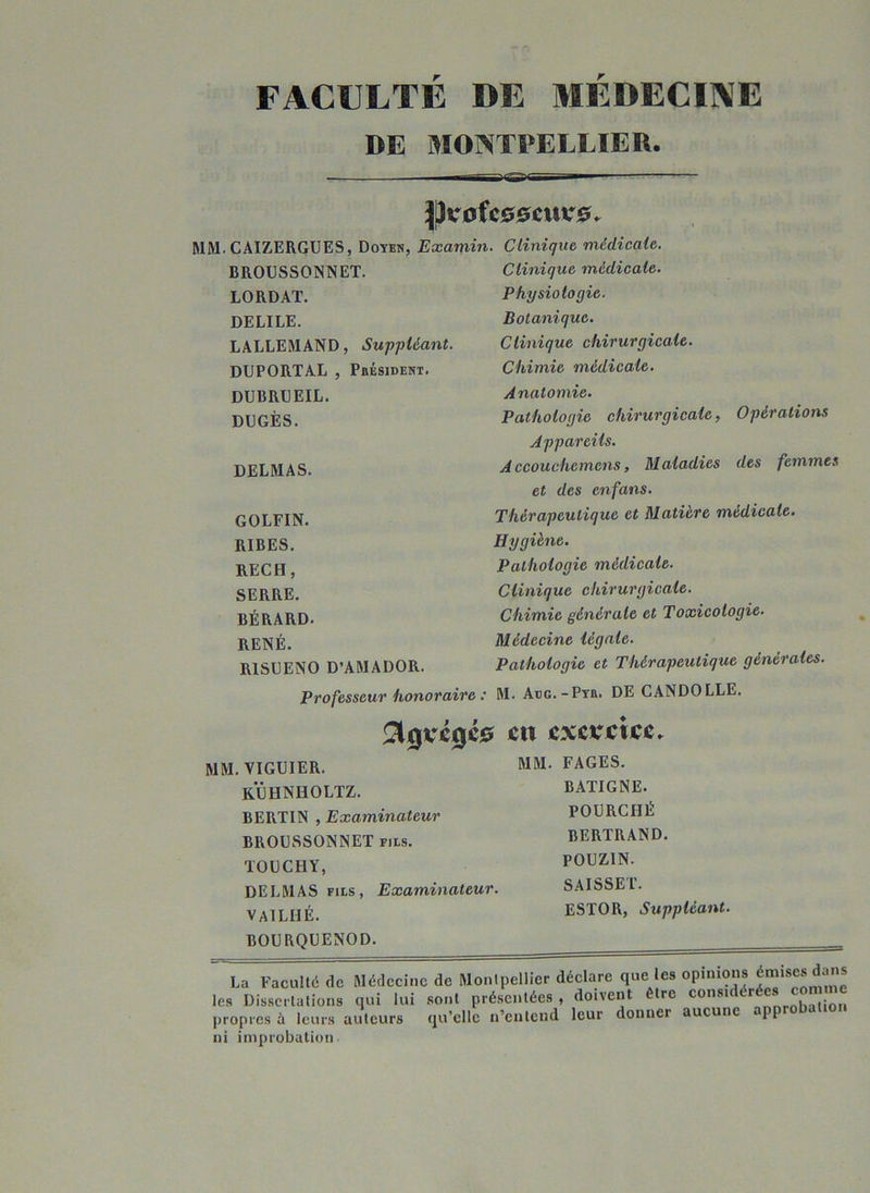 FACULTE DE MEDECINE DE MONTPELLIER. jji-ofcoscuirs. MM. CAIZERGUES, Doyen, Examin. Clinique médicale. BROUSSONNET. LORDAT. DELILE. LALLEMAND, Suppléant. DUPORTAL , Président. DUBRUEIL. DUGÈS. DELMAS. GOLFIN. RIBES. RECH, SERRE. BÉRARD. RENÉ. R1SUENO D’AMADOR. Clinique médicale. Physiologie. Botanique. Clinique chirurgicale. Chimie médicale. Anatomie. Pathologie chirurgicale, Appareils. A ccouchemcns, Maladies et des cnfans. Thérapeutique et Matière médicale Hygiène. Pathologie médicale. Clinique chirurgicale. Chimie générale et Toxicologie- Opérations des femmes Médecine légale. Pathologie et Thérapeutique générales. Professeur honoraire : M. Auo. -Pyr. DE CANDOLLE. $0VC0C0 en CXCKCXCC. MM. VIGUIER. MM- FAGES. kïjhniioltz. BERTIN , Examinateur BROUSSONNET fils. TODCHY, DELMAS fils, Examinateur. VA1LHÉ. BOURQUENOD. BATIGNE. POURCHÉ BERTRAND. POUZIN. SAISSET. ESTOR, Suppléant. La Faculté de Médecine de Montpellier déclare que les opinions émises dans les Dissertations qui lui sont présentées , doivent tire considérée propres à leurs auteurs qu’elle n’entend leur donner aucune *1P ni improbation