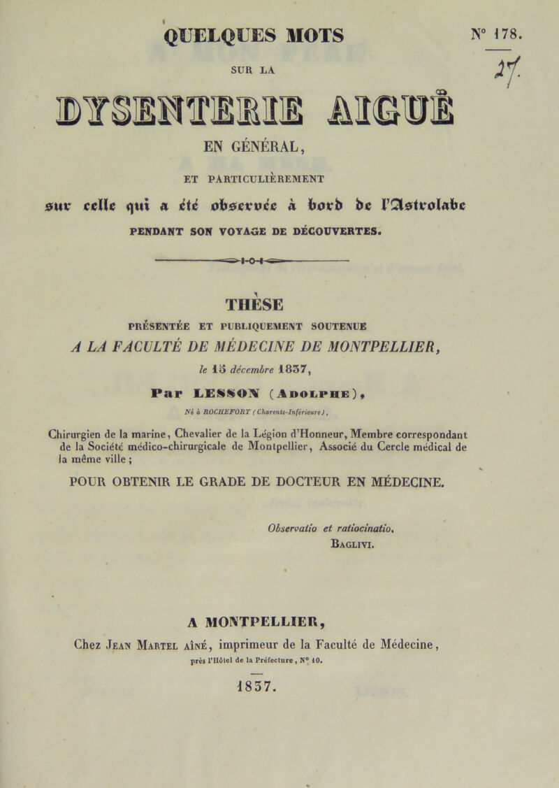 QUELQUES MOTS SUR LA EN GÉNÉRAL, ET PARTICULIÈREMENT 0ur ceïlc qui a été oh&cvvée h ïïjorb be l’îSlstvoIabc PENDANT SON VOYAGE DE DÉCOUVERTES. THÈSE PRÉSENTÉE ET PUBLIQUEMENT SOUTENUE À LA FACULTÉ DE MÉDECINE DE MONTPELLIER, /c iS décembre 1837, Par (AnoiiPUE)* Ni à ROCHEFORT (Charentt-InférieuTe), Chirurgien de la marine, Chevalier de la Légion d’Honneur, Membre correspondant de la Société médico-chirurgicale de Montpellier, Associé du Cercle médical de la même ville ; POUR OBTENIR LE GRADE DE DOCTEUR EN MÉDECINE. Observaiio et raiiocinatio, Baglivi. A MONTPELLIER, Chez Jean Martel aîné, imprimeur de la Faculté de Médecine, près rU6tol de la Préfecture , 10* “ 178. ^1- 1857.