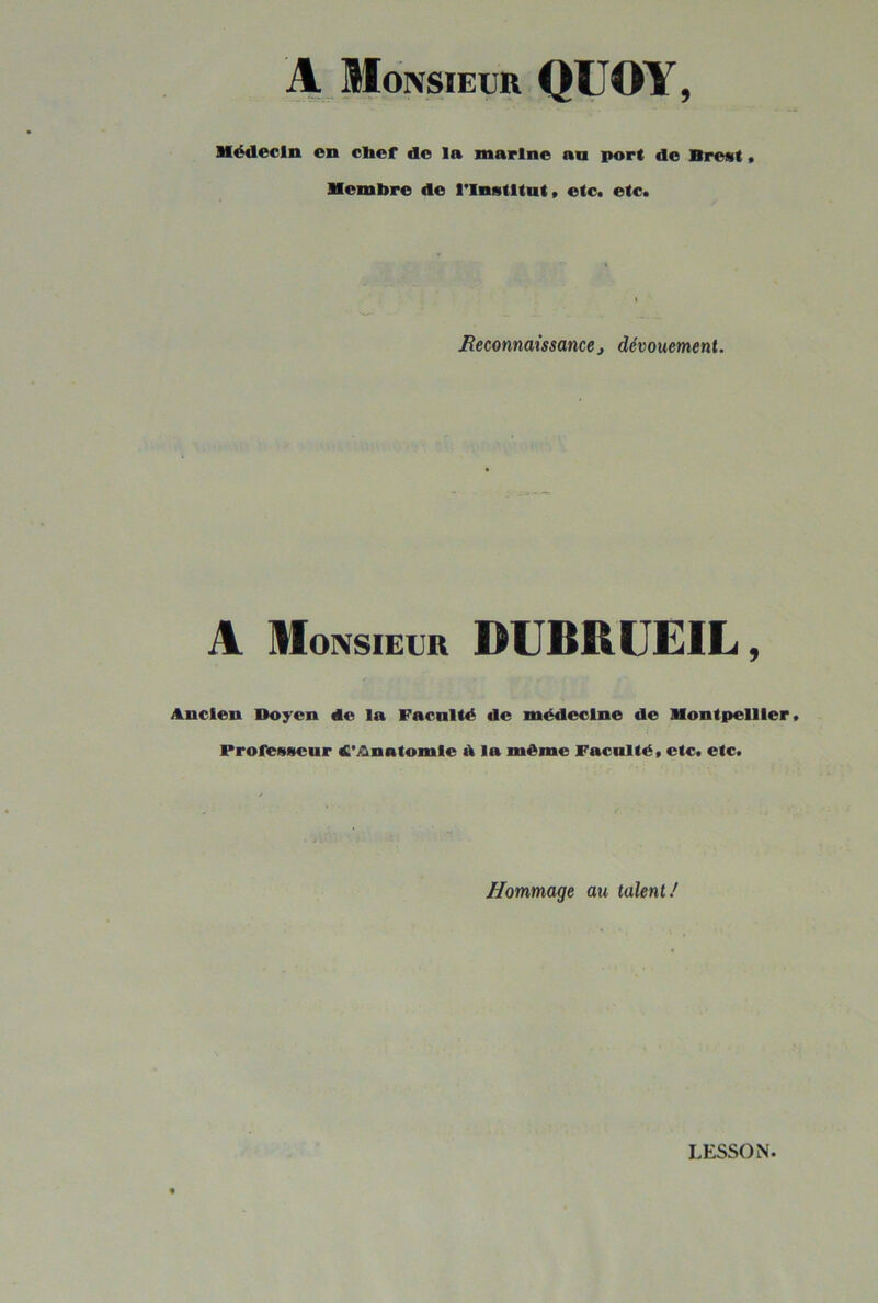 A Monsieur QUOY, Hëdecln en chef do la marine an port de Brest • Membre de rinstltnt» etc. etc. Reconnaissancet dévouement. A Monsieur DUBRUEIL, Ancien Doyen de la Faculté de médecine de Montpellier. Professeur d'Anatomle d la même Faculté, etc. etc. Hommage au talent/