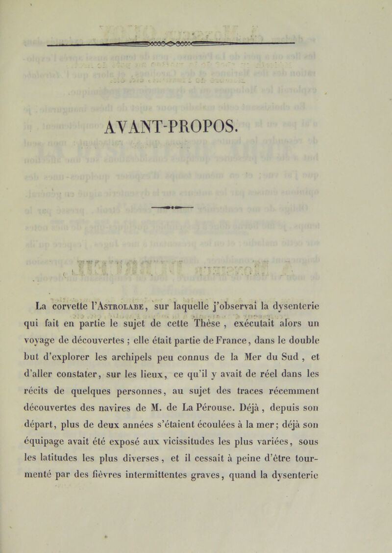 AVANT-PROPOS. La corvette I’Astroiabe, sur laquelle j’observai la dysenterie qui fait en partie le sujet de cette Thèse , exécutait alors un voyage de découvertes ; elle était partie de France, dans le double but d’explorer les archipels peu connus de la Mer du Sud , et d’aller constater, sur les lieux, ce qu’il y avait de réel dans les récits de quelques personnes, au sujet des traces récemment découvertes des navires de M. de La Pérouse. Déjà, depuis son départ, plus de deux années s’étaient écoulées à la mer; déjà son équipage avait été exposé aux vicissitudes les plus variées, sous les latitudes tes plus diverses, et il cessait à peine d’être tour- menté par des fièvres intermittentes graves, quand la dysenterie