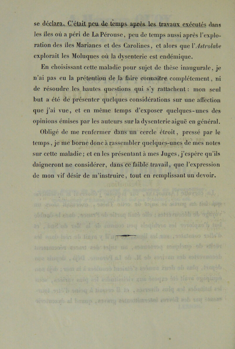 se ddclarav C. était p.eu de temps après les travaux exécutés dans les îles où a péri de La Pérouse, peu de temps aussi après Texplo- ration des îles Marianes et des Carolines, et alors que VAstrolabe explorait les Moluques où la dysenterie est endémique. En choisissant cette maladie pour sujet de thèse inaugurale, je n’ai pas eu la prétention de la faire coimaître complètement, ni de résoudre les hautes questions qui s’y rattachent : mon seul I but a été de présenter quelques considérations sur une affection que j’ai vue, et en même temps d’exposer quelques-unes des opinions émises par les auteurs sur la dysenterie aiguë en général. Obligé de me renfermer dans un cercle étroit, pressé par le temps, je me borne donc à rassembler quelques-unes de mes notes sur cette maladie ; et en les présentant à mes Juges, j’espère qu’ils daigneront ne considérer, dans ce faible travail, que l’expression de mon vif désir de m’instruire, tout en remplissant un devoir. f j \ ‘