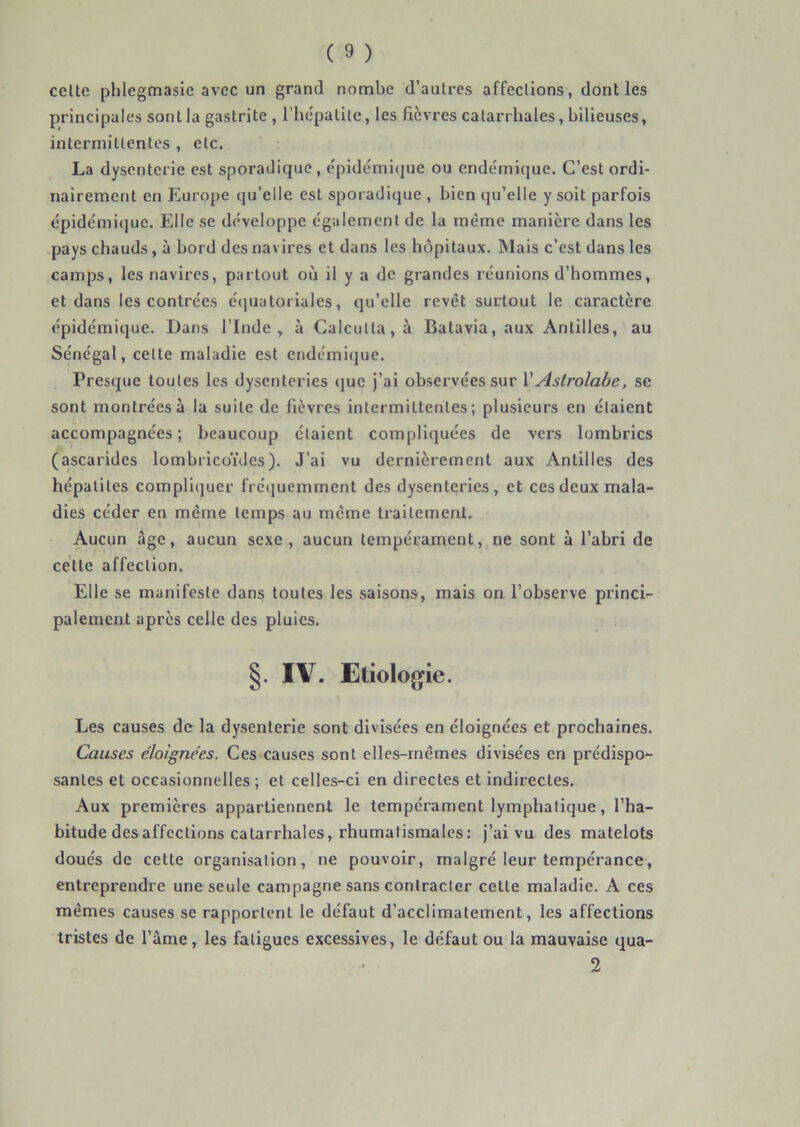 celte phlegmasie avec un grand nombe d’aulres affections, dont les principales sont la gastrite , l'hépatite, les fièvres catarrhales, bilieuses, intermittentes , etc. La dysenterie est sporadique, épidémi<|ue ou endémique. C’est ordi- nairement en Europe qu’elle est sporadique , bien qu’elle y soit parfois épidémique. Elle se développe également de la même manière dans les pays chauds, à bord des navires et dans les hôpitaux. Mais c’est dans les camps, les navires, partout où il y a de grandes réunions d’hommes, et dans les contrées étjuatoriales, qu’elle revêt surtout le caractère épidémique. Dans l’Inde,, à Calcutta, à Batavia, aux Antilles, au Sénégal, celte maladie est endémi(jue. Presque toutes les dysenteries que j’ai observées sur VAstrolabe, se sont montrées à la suite de fièvres intermittentes; plusieurs en étaient accompagnées; beaucoup étaient compliquées de vers lombrics (ascarides lombricoïdes). J’ai vu dernièrement aux Antilles des hépatites compliijuer fréquemment des dysenteries, et ces deux mala- dies céder en même temps au même traitement. Aucun âge, aucun sexe, aucun tempérament, ne sont à l’abri de cette affection. Elle se manifeste dans toutes les saisons, mais on l’observe princi- palement après celle des pluies. §. IV. Etiolog^ie. Les causes de la dysenterie sont divisées en éloignées et prochaines. Causes éloignées. Ces causes sont elles-mêmes divisées en prédispo- santes et occasionnelles ; et celles-ci en directes et indirectes. Aux premières appartiennent le tempérament lymphatique , l’ha- bitude désaffections catarrhales, rhumatismales: j’ai vu des matelots doués de cette organisation, ne pouvoir, malgré leur tempérance, entreprendre une seule campagne sans contracter cette maladie. A ces mêmes causes se rapportent le défaut d’acclimatement, les affections tristes de l’âme, les fatigues excessives, le défaut ou la mauvaise qua-