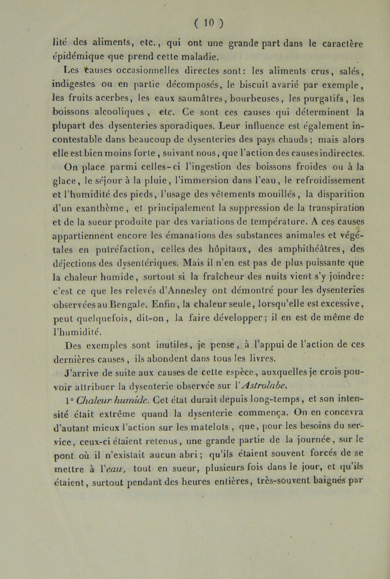 litc des aliments, etc., qui ont une grande part dans le caractère épide'mique que prend cette maladie. Les tauses occasionnelles directes sont: les aliments crus, sales, indigestes ou en [larlie de'composés, le biscuit avarié par exemple, les fruits acerbes, les eaux saumâtres, bourbeuses, les purgatifs, les boissons alcooliques , etc. Ce sont ces causes qui déterminent la plupart des dysenteries sporadiques. Leur influence est également in- contestable dans beaucoup de dysenteries des pays chauds; mais alors elle estbien moins forte , suivant nous, que l’action des causes indirectes. On place parmi celles-ci l’ingestion des boissons froides ou à la glace, le séjour à la pluie, l’immei’sion dans l’eau, le refroidissement et l’humidité des pieds, l’usage des vêlements mouillés, la disparition d’un exanthème, et principalement la suppression de la transpiration et de la sueur produite par des variations de température. A ces causes appartiennent encore les émanations des substances animales et végé- tales en putréfaction, celles des hôpitaux, des amphithéâtres, des déjections des dysentériques. Mais il n’en est pas de plus puissante que la chaleur humide, surtout si la fraîcheur des nuits vient s’y joindre: c’est ce que les relevés d’Annesley ont démontré pour les dysenteries observées au Bengale. Enfin, la chaleur seule, lorsqu’elle est excessive, peut quelquefois, dit-on, la faire développer: il en est de même de l’humidilé. Des exemples sont inutiles, je pense, à l’appui de l’action de ces dernières causes , ils abondent dans tous les livres. J’arrive de suite aux causes de cette espèce, auxquelles je crois pou- voir attribuer la dysenterie observée sur VAstrolabe, 1“ Chaleur humide. Cet état durait depuis long-temps, et son inten- sité était extrême quand la dysenterie commença. On en concevra d’autant mieux l’action sur les matelots , que, pour les besoins du ser- vice, ceux-ci étaient retenus, une grande partie de la journée, sur le pont où il n’existait aucun abri ; qu’ils étaient souvent forcés de se mettre à Veau, tout en sueur, plusieurs fois dans le jour, et qu’iis étaient, surtout pendant des heures entières, très-souvent baignés par