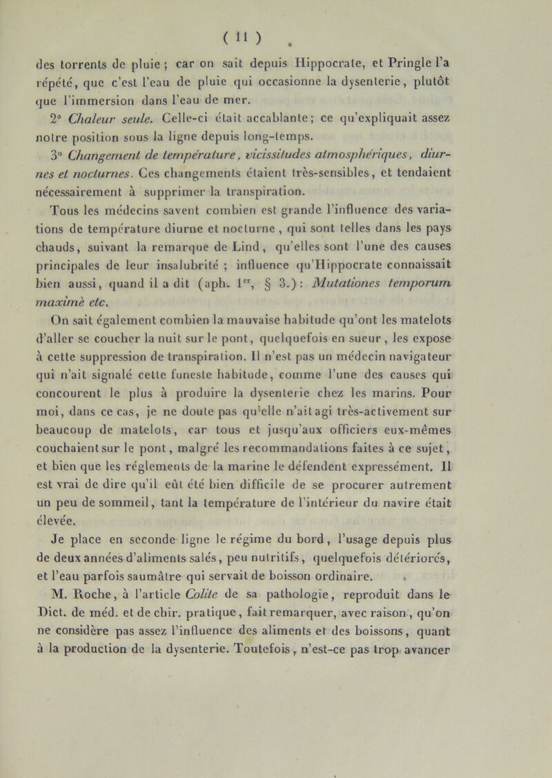 des torrents de pluie ; car on sait depuis Hippocrate, et Pringle l’a répété, que c’est l’eau de pluie qui occasionne la dysenterie, plutôt que l’immersion dans l’eau de mer. 2° Chaleur seule. Celle-ci était accablante ; ce qu’expliquait assez notre position sous la ligne depuis long-temps. 3“ Changement de température, vicissitudes atmosphériques, diur- nes et nocturnes. Ces changements étaient très-sensibles, et tendaient nécessairement à supprimer la transpiration. Tous les médecins savent combien est grande l’influence des varia- tions de température diurne et nocturne , qui sont telles dans les pays chauds, suivant la remarque de Lind, qu’elles sont l’une des causes principales de leur insalubrité ; influence qu’Hippocrate connaissait bien aussi, quand il a dit (aph. 1, § 3.): Mutationes temporum maxime etc. On sait également combien la mauvaise habitude qu’ont les matelots d’aller se coucher la nuit sur le pont, quelquefois en sueur, les expose à cette suppression de transpiration. Il n’est pas un médecin navigateur qui n’ait signalé cette funeste habitude, comme l’une des causes qui concourent le plus à produire la dysenterie chez les marins. Pour moi, dans ce cas, je ne doute pas qu*elle n’ait agi très-activement sur beaucoup de matelots, car tous et jusqu’aux officiers eux-mêmes couchaient sur le pont, malgré les recommandations faites à ce sujet, et bien que les réglements de la marine le défendent expressément. Il est vrai de dire qu’il eût été bien difficile de se procurer autrement un peu de sommeil, tant la température de l’intérieur du navire était élevée. Je place en seconde ligne le régime du bord, l’usage depuis plus de deux années d’aliments salés, peu nutritifs, quelquefois détériorés, et l’eau parfois saumâtre qui servait de boisson ordinaire. M. Pioche, à l’article Colite de sa pathologie, reproduit dans le Dict. de méd. etdechir. pratique, fait remarquer, avec raison, qu’on ne considère pas assez l’influence des aliments et des boissons, quant à la production de la dysenterie. Toutefois, n’est-ce pas trop, avancer