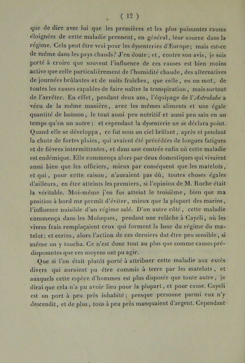 que de dire avec lui que les premières et les plus puissantes causes éloigne'es de cette maladie prennent, en ge'ne'ral, leur source dans la régime. Cela peut être vrai pour les dysenteries d’Europe; mais est-ce de même dans les pays chauds ? J’en doute ; et, contre son avis, je suis porté à croire que souvent l’influence de ces causes est bien moins active que celle particulièrement de l’humidité chaude, des alternatives de journées brûlantes et de nuits fraîches, que celle, en un mot, de toutes les causes capables de faire naître la transpiration , mais surtout de l’arrêter. En effet, pendant deux ans, l’équipage de VAstrolabe a vécu de la même manière, avec les mêmes aliments et une égale quantité de boisson, le tout aussi peu nutritif et aussi peu sain en un temps qu’en un autre ; et cependant la dysenterie ne se déclara point. Quand elle se développa , ce fut sous un ciel brûlant, apres et pendant la chute de fortes pluies, qui avaient été précédées de longues fatigues et de fièvres intermittentes, et dans une contrée enfin où cette maladie est endémique. Elle commença alors par deux domestiques qui vivaient aussi bien que les officiers, mieux par conséquent que les matelots, et qui, pour cette raison, n’auraient pas dû, toutes choses égales d’ailleurs, en être atteints les premiers, si l’opinion de M. Roche était la véritable. Moi-même j’en fus atteint le troisième, bien que ma position à bord me permît d’éviter, mieux que la plupart des marins, l’influence nuisible d’un régime salé. D’un autre côté, cette maladie commença dans les Moluques, pendant une relâche à Gayeli, où les vivres frais remplaçaient ceux qui forment la base du régime du ma- telot; et certes, alors l’action de ces derniers dut être peu sensible, si même on y toucha. Ce n’est donc tout au plus que comme causes pré- disposantes que ces moyens ont pu agir. Que si l’on était plutôt porté à attribuer cette maladie aux excès divers qui auraient pu être commis à terre par les matelots , et auxquels cette espèce d’hommes est plus disposée que toute autre, je dirai que cela n’a pu avoir lieu pour la plupart, et pour cause. Gayeli est un port à peu près inhabité ; presque personne parmi eux n’y descendit, et de plus, tous à peu près manquaient d’argent. Cependant