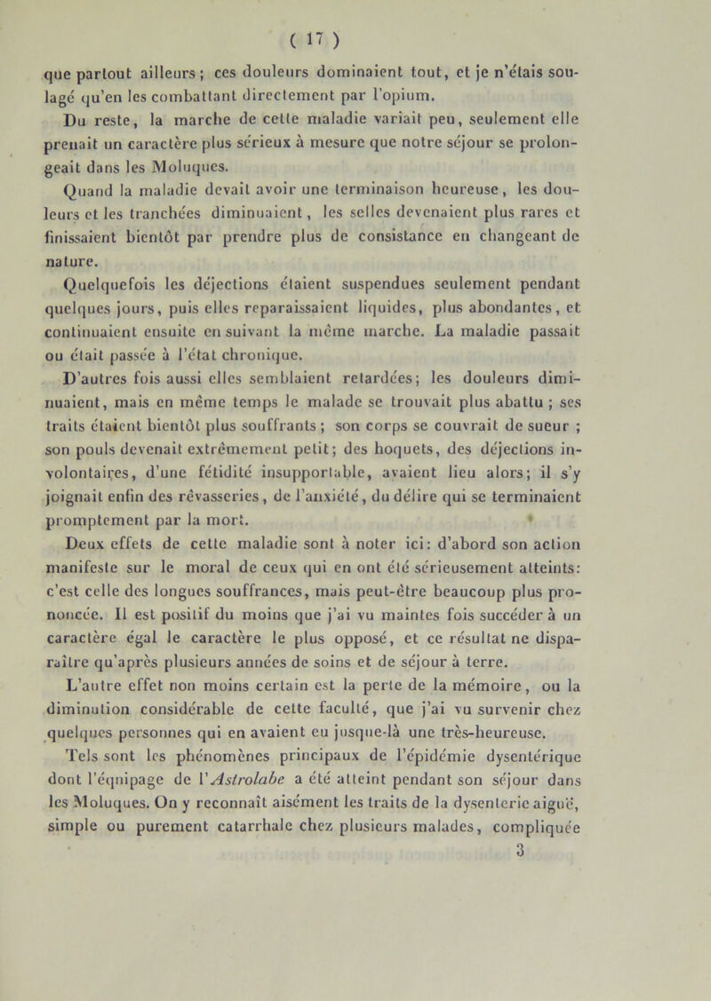 que partout ailleurs; ces douleurs dominaient tout, et Je n’e'lais sou- lagé qu’en les comballant directement par l’opium. Du reste, la marche de cette maladie variait peu, seulement elle prenait un caractère plus sérieux à mesure que notre séjour se prolon- geait dans les Moluqucs. Quand la maladie devait avoir une terminaison heureuse, les dou- leurs et les tranchées diminuaient, les selles devenaient plus rares et finissaient bientôt par prendre plus de consistance en changeant de nature. Quelquefois les déjections étaient suspendues seulement pendant quelques jours, puis elles reparaissaient liquides, plus abondantes, et continuaient ensuite ensuivant la meme marche. La maladie passait ou était passée à l’état chronique. D’autres fois aussi elles semblaient retardées; les douleurs dimi- nuaient, mais en même temps le malade se trouvait plus abattu ; ses traits étaient bientôt plus souffrants ; son corps se couvrait de sueur ; son pouls devenait extrêmement petit; des hoquets, des déjections in- volontaires, d’une fétidité insupportable, avaient lieu alors; il s’y joignait enfin des rêvasseries, de l’anxiété, du délire qui se terminaient promptement par la mort. ' Deux effets de celte maladie sont à noter ici: d’abord son action manifeste sur le moral de ceux qui en ont été sérieusement atteints; c’est celle des longues souffrances, mais peut-être beaucoup plus pro- noncée. Il est positif du moins que j’ai vu maintes fois succéder à un caractère égal le caractère le plus opposé, et ce résultat ne dispa- raître qu’après plusieurs années de soins et de séjour à terre. L’autre effet non moins certain est la perte de la mémoire, ou la diminution considérable de celte faculté, que j’ai vu survenir chez quelques personnes qui en avaient eu jusque-là une très-heureuse. Tels sont les phénomènes principaux de l’épidémie dysentérique dont l'équipage de VAstrolabe a été atteint pendant son séjour dans les Moluques. On y reconnaît aisément les traits de la dysenterie aigue, simple ou purement catarrhale chez plusieurs malades, compliquée 3