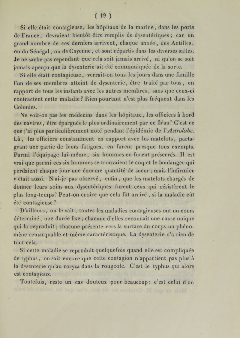 Si elle était contagieuse, les hôpitaux de la marine, dans les ports de France, devraient bientôt être remplis de dysentériques ; car un grand nombre de ces derniers arrivent, chaque année, des Antilles, ou du Sénégal, ou de Cayenne, et sont répartis dans les diverses salles. Je ne sache pas cependant que cela soit jamais arrivé , ni qu’on se soit jamais aperçu que la dysenterie ait été communiquée de la sorte. Si elle était contagieuse, verrait-on tous les jours dans une famille l’un de ses membres atteint de dysenterie, être traité partons, en rapport de tous les instants avec les autres membres, sans que ceux-ci contractent cette maladie ? Rien pourtant n’est plus fréquent dans les Colonies. Ne voit-on pas les médecins dans les hôpitaux, les officiers à bord des navires, être épargnés le plus ordinairement par ce fléau? C’est ce que j’ai plus particulièrement noté pendant l’épidémie de VAstrolabe. Là, les officiers constamment en rapport avec les matelots, parta- geant une partie de leurs fatigues, en furent presque tous exempts. Parmi l’équipage lui-même, six hommes en furent préservés. Il est vrai que parmi ces six hommes se trouvaient le coq et le boulanger qui perdaient chaque jour une énorme quantité de sueur; mais l’infirmier y était aussi. N’ai-je pas observé, enfin , que les matelots chargés de donner leurs soins aux dysentériques furent ceux qui résistèrent le plus long-temps? Peut-on croire que cela fût arrivé , si la maladie eût été contagieuse ? D’ailleurs, on le sait, toutes les maladies contagieuses ont un cours déterminé, une durée fixe ; chacune d’elles reconnaît une cause unique qui la reproduit ; chacune présente vers la surface du corps un phéno- mène remarquable et même caractéristique. La dysenterie n’a rien de tout cela. Si cette maladie se reproduit quelquefois quand elle est compliquée de typhus, on sait encore que cette contagion n’appartient pas plus à la dysenterie qu’au coryza dans la rougeole. C’est le typhus qui alors est contagieux. Toutefois, reste un cas douteux pour beaucoup : c’est celui d’un