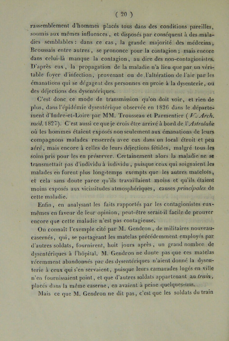 rassemblement d’hommes placés tous dans des condhions pareilles, soumis aux mêmes influences , et disposés par conséquent à des mala- dies semblables: dans ce cas, la grande majorité des médecins, Broussais entre autres , se prononce pour la contagion ; mais encore dans celui-là manque la contagion, au dire des non-contagionistes. D’après eux, la propagation de la maladie n’a lieu que par un véri- table foyer d’infection, provenant ou de l’altération de l’air par les émanations qui se dégagent des personnes en proie à la dysenterie, ou des déjections des dysentériques. C’est donc ce mode de transmission qu’on doit voir, et rien de plus, dans l’épidémie dysentérique observée en 1826 dans le départe- ment d’Indre-et-Loire par MM. Trousseau et Parmentier ( J^. Arch. mcd. 1827). C’est aussi ce que je crois être arrivé à bord de VAstrolabe où les hommes étaient exposés non seulement aux émanations de leurs compagnons malades resserrés aAec eux dans un local étroit et peu aéré, mais encore à celles de leurs déjections fétides, malgré tous les soins pris pour les en préserver. Certainement alors la maladie ne se transmettait pas d’individu à individu , puisque ceux qui soignaient les malades en furent plus long-temps exempts que les autres matelots, et cela sans doute parce qu’ils travaillaient moins et qu’ils étaient moins exposés aux vicissitudes atmosphériques, causes principales de cette maladie. Enfin, en analysant les faits rapportés par les contagionistes eux- mêmes en faveur de leur opinion, peut-être serait-il facile de prouver encore que cette maladie n’est pas contagieuse. On connaît l’exemple cité par M. Gendron , de militaires nouveau- casernés, qui, se partageant les matelas précédemment employés par d’autres soldats, fournirent, huit jours apres , un grand nombre de dysentériques à l’hôpital. M. Gendron ne doute pas que ces matelas récemment abandonnés par des dysentériques n’aient donné la dysen- terie à ceux qui s’en servaient, puisque leurs camarades logés en ville n’en fournissaient point, et que d’autres soldats appartenant au, placés diins la même caserne, en avaient a peine quelques-uns. Mais ce que M. Gendron ne dit pas, c’est que les soldats du train