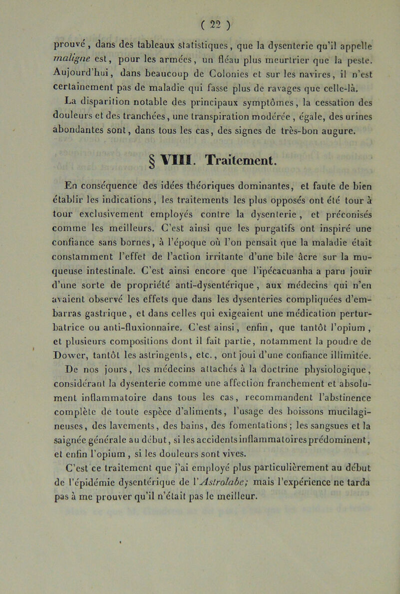 prouvé, dans des tableaux statistiques, que la dysenterie qu’il appelle maligne est, pour les armées, un fléau plus meurtrier que la peste. Aujourd’hui, dans beaucoup de Colonies et sur les navires, il n’est certainement pas de maladie qui fasse plus de ravages que celle-là. La disparition notable des pi'incipaux symptômes, la cessation des douleurs et des tranchées, une transpiration modérée , égale, des urines abondantes sont, dans tous les cas, des signes de très-bon augure. § VIII. Traitement. En conséquence des idées théoriques dominantes, et faute de bien établir les indications, les traitements les plus opposés ont été tour à tour exclusivement employés contre la dysenterie, et préconisés comme les meilleurs. C’est ainsi que les purgatifs ont inspiré une confiance sans bornes, à l’époque où l’on pensait que la maladie était constamment l’effet de l’action irritante d’une bile âcre sur la mu- queuse intestinale. C’est ainsi encore que l’ipécacuanha a paru jouir d’une sorte de propriété anti-dysentérique , aux médecins qui n’en avaient observé les effets que dans les dysenteries compliquées d’em- barras gastrique, et dans celles qui exigeaient une médication pertur- batrice ou anti-fluxionnaire. C’est ainsi, enfin, que tantôt l’opium , et plusieurs compositions dont il fait partie, notamment la poudre de Dower, tantôt les astringents, etc., ont joui d’une confiance illimitée. De nos jours, les médecins attachés à la doctrine physiologique, considérant la dysenterie comme une affection franchement et absolu- ment inflammatoire dans tous les cas, recommandent l’abstinence complète de toute espèce d’aliments, l’usage des boissons mucilagi- neuscs, des lavements, des bains, des fomentations; les sangsues et la saignée générale au début, si les accidents inflammatoires prédominent, et enfin l’opium , si les douleurs sont vives. C’est ce traitement que j’ai employé plus particulièrement au début de l’épidémie dysentérique de VAstrolabe; mais l’expérience ne tarda pas à me prouver qu’il n’était pas le meilleur.