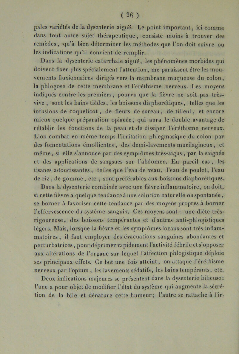 pales variétés de la dysenterie aigue. Le point important, ici comme dans tout autre sujet thérapeutique, consiste moins à trouver des remèdes, qu’à bien déterminer les méthodes que l’on doit suivre ou les indications qu’il convient de remplir. Dans la dysenterie catarrhale aigue, les phénomènes morbides qui doivent fixer plus spécialement l’attention, me paraissent être les mou- vements fluxionnaires dirigés vers la membrane muqueuse du colon, la phlogose de cette membrane et l’éréthisme nerveux. Les moyens indiqués contre les premiers, pourvu que la fièvre ne soit pas très- vive , sont les bains tièdes, les boissons diaphorétiques, telles que les infusions de coquelicot, de fleurs de sureau, de tilleul , et encore mieux quelque préparation opiacée, qui aura le double avantage de rétablir les fonctions de la peau et de dissiper l’éréthisme nerveux. L’on combat en même temps l’irritation phlegmasique du colon par des fomentations émollientes, des demi-lavements mucilagineux, et même, si elle s’annonce par des symptômes très-aigus , par la saignée et des applications de sangsues sur l'abdomen. En pareil cas , les tisanes adoucissantes, telles que l’eau de veau, l’eau de poulet, l’eau de riz , de gomme , etc., sont préférables aux boissons diaphorétiques. Dans la dysenterie combinée avec une fièvre inflammatoire, on doit, si cette fièvre a quelque tendance à une solution naturelle ou spontanée , se borner à favoriser cette tendance par des moyens propres à borner l’effervescence du système sanguin. Ces moyens sont : une diète très- rigoureuse, des boissons tempérantes et d’autres anti-phlogistiques légers. Mais, lorsque la fièvre et les symptômes locaux sont très-inflam- matoires , il faut employer des évacuations sanguines abondantes et perturbatrices, pour déprimer rapidement l’activité fébrile et s’opposer aux altérations de l’organe sur lequel l’affection phlogistique déploie ses principaux effets. Ce but une fois atteint, on attaque l’éréthisme nerveux par l’opium , les lavements sédatifs, les bains tempérants, etc. Deux indications majeures se présentent dans la dysenterie bilieuse: l’une a pour objet de modifier l’état du système qui augmente la sécré- tion de la bile et dénature cette humeur; l’autre se rattache à l’ir-