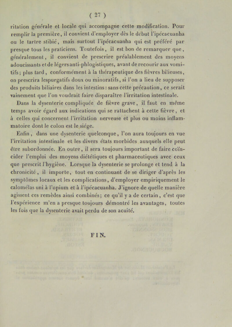 ritalion generale et locale qui accompagne cetle modification. Pour remplir la première, il convient d’employer dès le début l’ipécacuanha ou le tartre stibié, mais surtout ripccacuanha qui est préféré par presque tous les praticiens. Toutefois, il est bon de remarquer que, généralement, il convient de prescrire préalablement des moyens adoucissants et de légers anti-phlogistiques, avant de recourir aux vomi- tifs; plus tard , conformement à la thérapeutique des fièvres bilieuses, on prescrira lespurgatifs doux ou minorât!fs, si l’on a lieu de supposer des produits biliaires dans les intestins : sans cette précaution, ce serait vainement que l’on voudrait faire disparaître l’irritation intestinale. Dans la dysenterie compliquée de fièvre grave, il faut en meme temps avoir égard aux indications qui se rattachent à cette fièvre, et à celles qui concernent l’irritation nerveuse et plus ou moins inflam- matoire dont le colon est le siège. Enfin , dans une dysenterie quelconque, l’on aura toujours en vue l’irritation intestinale et les divers états morbides auxquels elle peut être subordonnée. En outre, il sera toujours important de faire coïn- cider l’emploi des moyens diététiques et pharmaceutiques avec ceux que prescrit l’hygiène. Lorsque la dysenterie se prolonge et tend à la chronicité, il importe, tout en continuant de se diriger d’apres les symptômes locaux et les complications, d’employer empiriquement le calomélas uni à l’opium et à l’ipécacuanha. J’ignore de quelle manière agissent ces remèdes ainsi combinés; ce qu’il y a de certain, c’est que l’expérience m’en a presque toujours démontré les avantages, toutes les fois que la dysenterie avait perdu de son acuité. FIN.