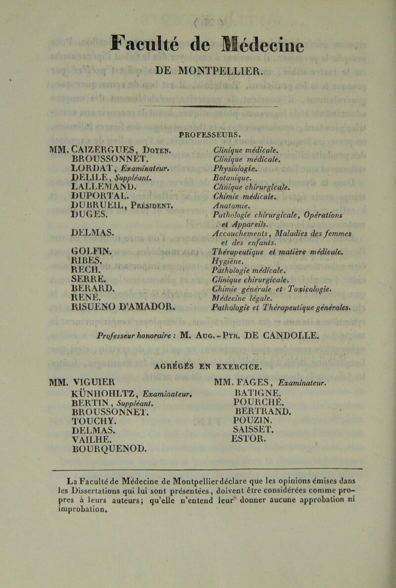 Faculté de Médecine DE MONTPELLIER. PROFESSEURS. MW.CAlZERftUES, Doyen. BROUSSONNET. LORD AT, Examinateur, DELILE, Suppléant, LALLEMAND. DUPORTAL. DUBRUEIL, Président. DÜGES. DELMAS. GOLFIN. 'RIRES. REÇU. SERRE. BERARD. RENÉ. RISÜENO D’AMADOR. Clinique médicale. Clinique médicale. Physiologie, Botanique. Clinique chirurgicale. Chimie médicale. Anatomie. Pathologie chirurgicale, Opérations , et Appareils. Accouchements, Maladies des femmes et des enfants. Thérapeutique et matière médicale. Hygiène. Pathologie médicale. Clinique chirurgicale. Chimie générale efi Toxicologie. Médecine légale. Pathologie et Thérapeutique générales. Professeur honoraire : M. Aug. Pyr. DE CANDOLLE. AGRÉGÉS EN EXERCICE. MM. VIGUIER KÜNHOHLTZ, Exami,dateur, BERTIN , Suppléant, BROUSSONNET. TOUCHY. DELMAS. VAILHÉ. BOURQUENOD. MM. FAGES, Examinateur. BATIGNE. POURCHË. BERJTIAND. POUZIN. SAISSET. ESTOR. La Faculté de Médecine de Montpellierdéclare que les opinions émises dans les Dissertations qui lui sont présentées, doivent être considérées comme pro- pres à leurs auteurs; qu'elle n'entend leur donner aucune approbation ni improbation.