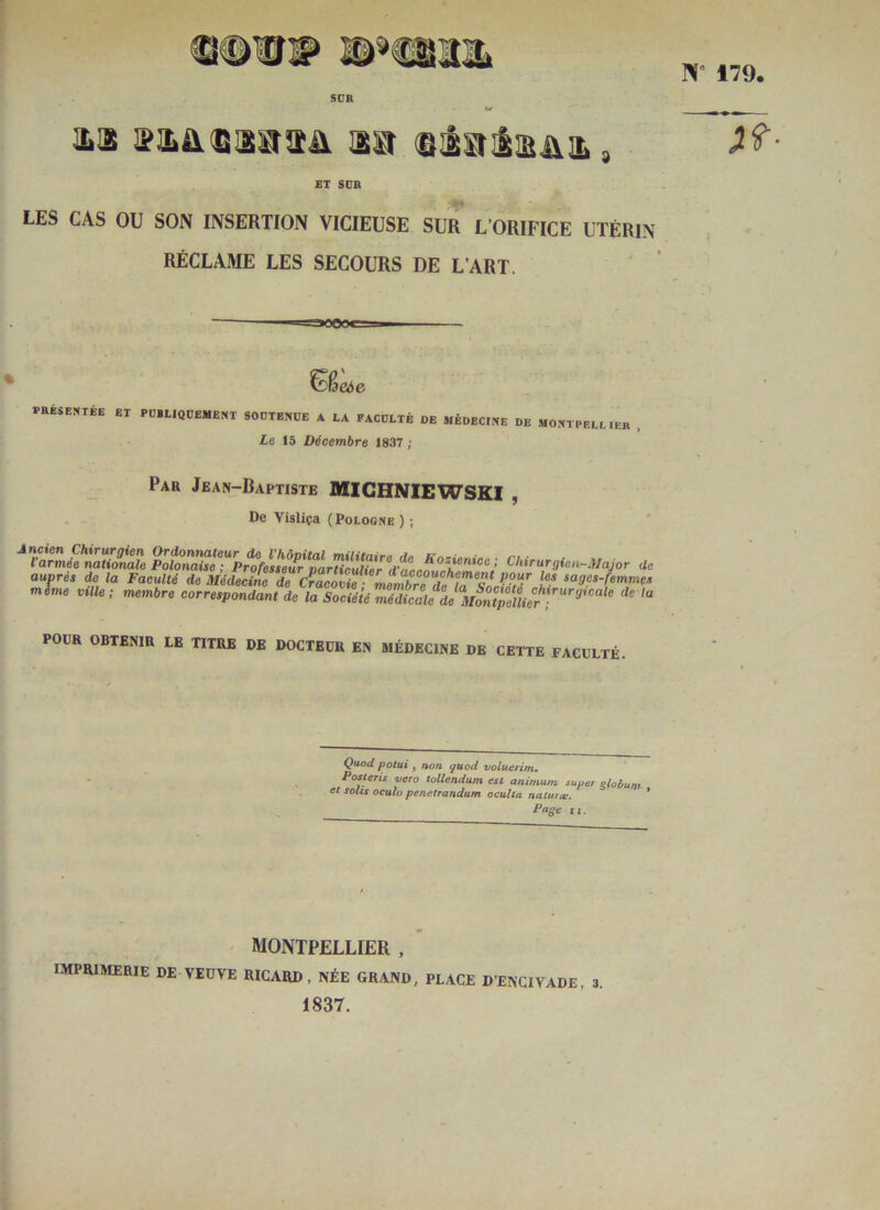 1L!2 , ET SCB LES CAS OU SON INSERTION VICIEUSE SUR L’ORIFICE UTÉRIN RÉCLAME LES SECOURS DE L’ART. raoejc- I Weée nuarti »t poiimoebe», sootehue a ia faooiié de nÉDEcmE oe moeipeaih, , £e 15 Décembre 1837 ; Par Jean-Baptiste MICHNIEWSKI , De Visliça (Pologne ) ; auprée ^ la Faculté de Médecine T cïacovZ sages-femme, mime ville; membre correepondant de la Société médtàe de Mon^ POÜR OBTENIR LE TITRE DE DOCTEDR EN MÉDECINE DE CETTE FACULTÉ. Quod potui J non çuod voluerim, Posleris <vero tollendum. est animurn super eloùum et solis oculü penetrandum oculta naturoi. * Poffe II. MONTPELLIER , IMPRIMERIE DE VEUVE RICARD, NÉE GRAND, PLACE D’ENCIVADE, 3. 1837.