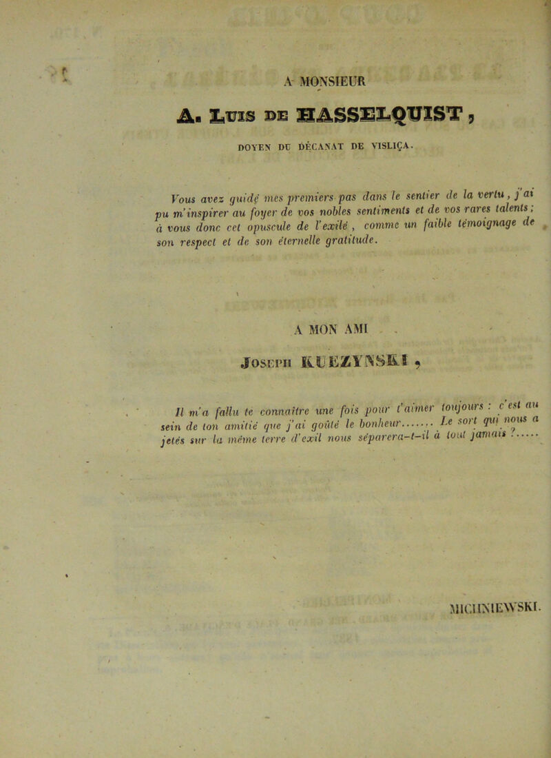 A- MONSIEUR A. t,ms PE 1S.4SS1il^QUlST, DOYEN DE DÉCANAT DE VISLIÇA. Fous avez guidf/ mes premiers pas dans Je sentier de la vertu, j a% pu m’inspirer au foyer de vos nolües sentiments et de vos rares talents, à vous donc cet opuscule de l’exilé , comme un faible témoignage de ^ son respect et de son éternelle gratitude. A MON AMI , . Il m'a fallu te connaHre une fois pour t'aimer toujouis . c es au sein de ton amitié que j’ai goûté le bonheur ■' ^ jetés sur la même terre d'exil nous séparera-t-xl à tout jamais MIGIMEWSKI.