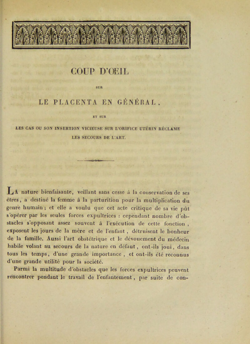 COUP D’OEIL sua LE PLACENTA EN GÉNÉRAL. ET sua LES CAS OD SON INSERTION VICIEUSE SUR L’ORIFICE UTÉRIN RÉCLAME LES SECOURS DE L’ART. IjA nature bienfaisante, veillant sans cesse à la conservation de ses êtres, a destiné la femme à la parturition pour la multiplication du genre humain; et elle a voulu que cet acte critique de sa vie pût s’opérer par les seules forces expultrices : cependant nombre d'ob- stacles s’opposant assez souvent à l’exécution de cette fonction , exposent les jours de la mère et de l’enfant , détruisent le bonheur de la famille. Aussi l’art obstétrique et le dévouement du médecin habile volant au secours de la nature en défaut, ont-ils joui, dans tous les temps, d’une grande importance , et ont-ils été reconnus d’une grande utilité pour la société. Parmi la multitude d’obstacles que les forces expultrices peuvent rencontrer pendant le travail de l’enfantement, par suite de con-