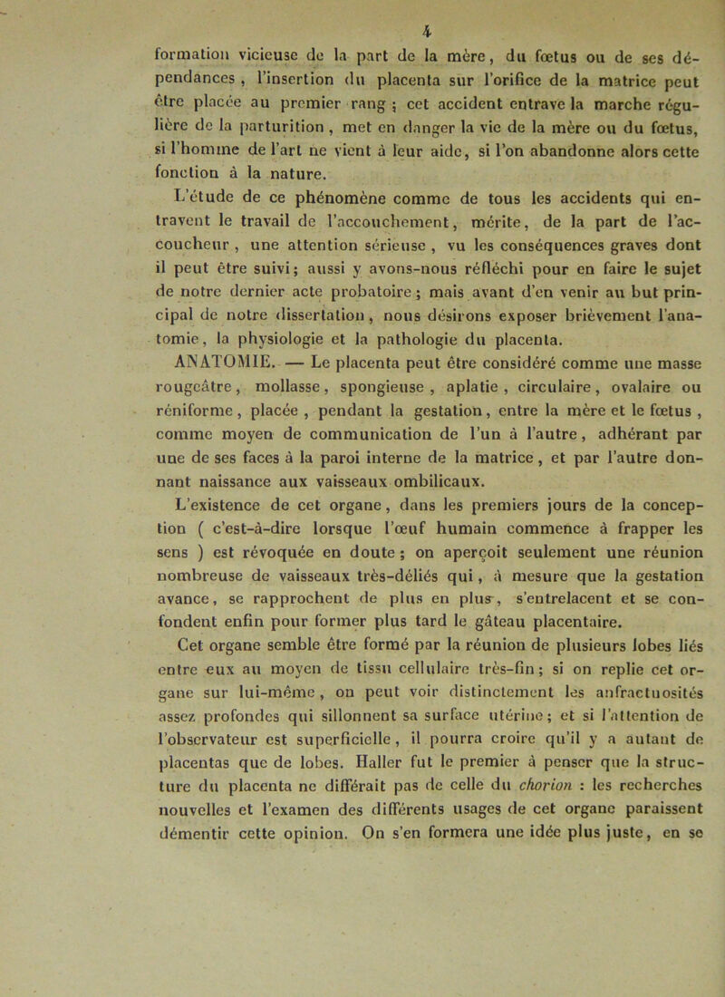 formation vicieuse de la part de la mère, du fœtus ou de ses dé- pendances , l’insertion du placenta sur l’orifice de la matrice peut être placée au premier rang ; cet accident entrave la marche régu- lière de la parturition , met en danger la vie de la mère ou du fœtus, si l’homme de l’art ne vient à leur aide, si l’on abandonne alors cette fonction à la nature. L’étude de ce phénomène comme de tous les accidents qui en- travent le travail de l’accouchement, mérite, de la part de l’ac- coucheur , une attention sérieuse , vu les conséquences graves dont il peut être suivi; aussi y avons-nous réfléchi pour en faire le sujet de notre dernier acte probatoire; mais avant d’en venir au but prin- cipal de notre dissertation, nous désirons exposer brièvement l’ana- tomie, la physiologie et la pathologie du placenta. ANATOMIE. — Le placenta peut être considéré comme une masse rougeâtre, mollasse, spongieuse, aplatie, eirculaire, ovalaire ou réniforme, placée , pendant la gestation, entre la mère et le fœtus , comme moyen de communication de l’un à l’autre, adhérant par une de ses faces à la paroi interne de la matrice, et par l’autre don- nant naissance aux vaisseaux ombilicaux. L’existence de cet organe, dans les premiers jours de la concep- tion ( c’est-à-dire lorsque l’œuf humain commence à frapper les sens ) est révoquée en doute ; on aperçoit seulement une réunion nombreuse de vaisseaux très-déliés qui, à mesure que la gestation avance, se rapprochent de plus en plus-, s’entrelacent et se con- fondent enfin pour former plus tard le gâteau placentaire. Cet organe semble être formé par la réunion de plusieurs lobes liés entre eux au moyen de tissu cellulaire très-fin ; si on replie cet or- gane sur lui-même, on peut voir distinctement les anfractuosités assez profondes qui sillonnent sa surface utérine; et si l’attention de l’observateur est superficielle, il pourra croire qu’il y a autant de placentas que de lobes. Haller fut le premier à penser que la struc- ture du placenta ne différait pas de celle du chorion : les recherches nouvelles et l’examen des différents usages de cet organe paraissent démentir cette opinion. On s’en formera une idée plus juste, en se