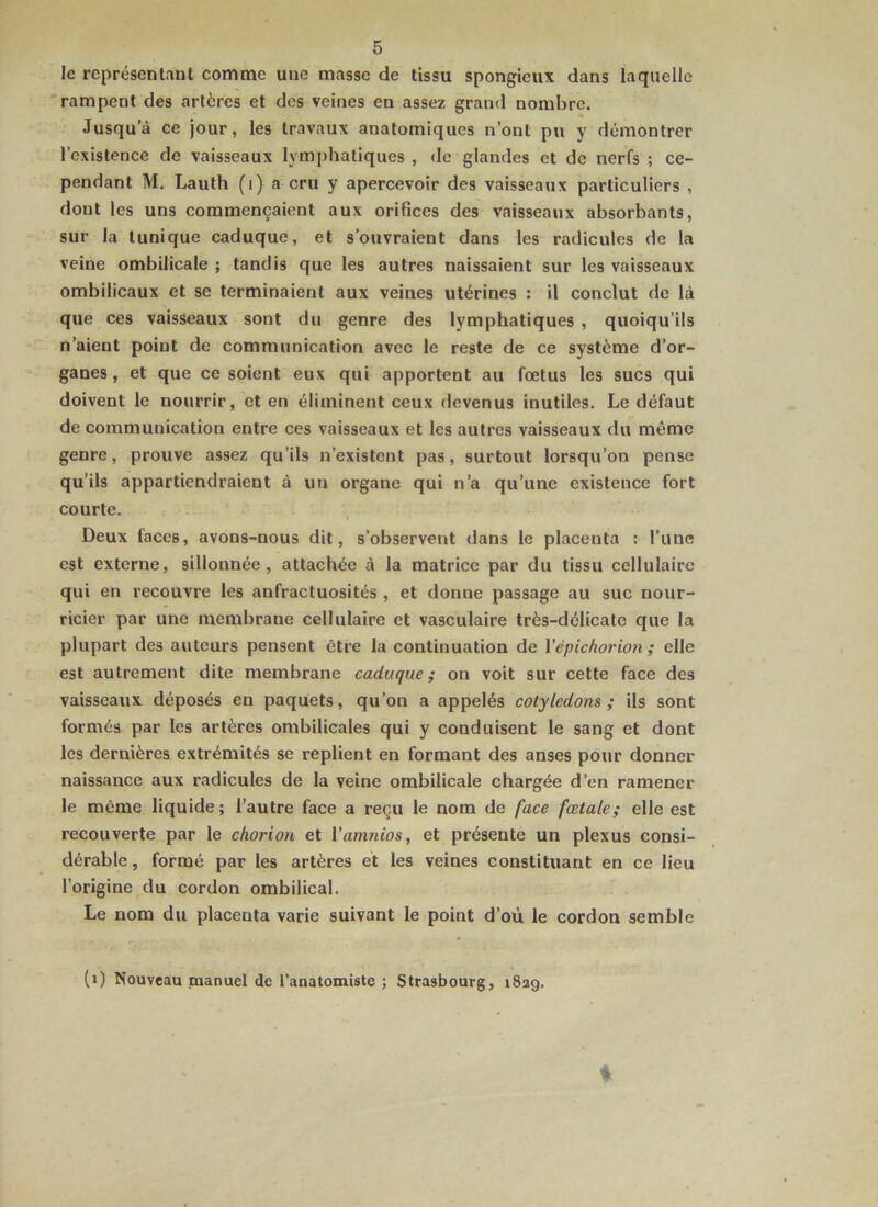 le représentant comme une mcisse de tissu spongieux dans laquelle 'rampent des artères et des veines en assez grand nombre. Jusqu’à ce jour, les travaux anatomiques n’ont pu y démontrer l’existence de vaisseaux lymj)hatiques , de glandes et de nerfs ; ce- pendant M. Lauth (i) a cru y apercevoir des vaisseaux particuliers , dont les uns commençaient aux orifices des vaisseaux absorbants, sur la tunique caduque, et s’ouvraient dans les radicules de la veine ombilicale ; tandis que les autres naissaient sur les vaisseaux ombilicaux et se terminaient aux veines utérines : il conclut de là que ces vaisseaux sont du genre des lymphatiques , quoiqu’ils n’aient point de communication avec le reste de ce système d’or- ganes, et que ce soient eux qui apportent au fœtus les sucs qui doivent le nourrir, et en éliminent ceux devenus inutiles. Le défaut de communication entre ces vaisseaux et les autres vaisseaux du même genre, prouve assez qu’ils n’existent pas, surtout lorsqu’on pense qu’ils appartiendraient à un organe qui n’a qu’une existence fort courte. I Deux faces, avons-nous dit, s’observent dans le placenta : l’une est externe, sillonnée, attachée à la matrice par du tissu cellulaire qui en recouvre les anfractuosités , et donne passage au suc nour- ricier par une membrane cellulaire et vasculaire très-délicate que la plupart des auteurs pensent être la continuation de Vépichorion; elle est autrement dite membrane caduque; on voit sur cette face des vaisseaux déposés en paquets, qu’on a appelés cotylédons; ils sont formés par les artères ombilicales qui y conduisent le sang et dont les dernières extrémités se replient en formant des anses pour donner naissance aux radicules de la veine ombilicale chargée d’en ramener le même liquide; l’autre face a reçu le nom de face fœtale; elle est recouverte par le chorion et l’amnios, et présente un plexus consi- dérable, formé par les artères et les veines constituant en ce lieu l’origine du cordon ombilical. Le nom du placenta varie suivant le point d’où le cordon semble (i) Nouveau manuel de l'anatomiste ; Strasbourg, iSag.