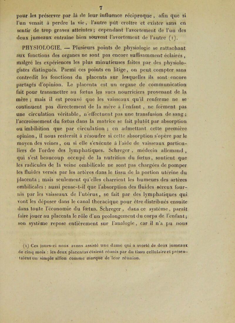 pour les préserver par là de leur influence réciproque , afin que si l’un venait à perdre la vie, l’autre put croître et exister sans en sentir de trop graves atteintes ; cependant l’avortement de l’un des deux jumeaux entraîne bien souvent l’avortement de l’autre (i). PHYSIOLOGIE. — Plusieurs points de physiologie se rattachant aux fonctions des organes ne sont pas encore suffisamment éclairés , malgré les expériences les plus minutieuses faites par des physiolo- gistes distingués. Parmi ces points en litige, on peut compter sans contredit les fonctions du placenta sur lesquelles ils sont-encore partagés d’opinion. Le placenta est un organe de communication fait pour transmettre au fœtus les sucs nourriciers provenant de la mère ; mais il est prouvé que les vaisseaux qu’il renferme ne se continuent pas directement de la mère à l’enfant , ne forment pas une circulation véritable, u’efTectuent pas une transfusion de sang ; l’accroissement du fœtus dans la matrice se fait plutôt par absorption ou imbibition que par circulation ; en admettant cette première opinion, il nous resterait à résoudre si cette absorption s’opère par le moyen des veines, ou si elle s’exécute à l’aide de vaisseaux particu- liers de l’ordre des lymphatiques. Schreger , médecin allemand , qui s’est beaucoup occupé de la nutrition du fœtus, soutient que les radicules de la veine ombilicale ne sont pas chargées de pomper les fluides versés par les artères dans le tissu de la portion utérine du placenta ; mais seulement qu’elles charrient les humeurs des artères ombilicales : aussi pense-t-il que l’absorption des fluides séreux four- nis par les vaisseaux de l’utérus , se fait par des lymphatiques qui vont les déposer dans le canal thoracique pour être distribués ensuite dans toute l’économie du fœtus. Schreger, dans ce système, parait faire jouer au placenta le rôle d’un prolongement du corps de l’enfant; son système repose entièrement sur l’analogie , car il n’a pu nous (i) Ces jours-ci nous avons assisté une daine qui a avorté de deux jumeaux de cinij mois : les deux placentas étaient réunis par du tissu cellulaire et présen- taient un simple sillon comme marque de leur réunion.