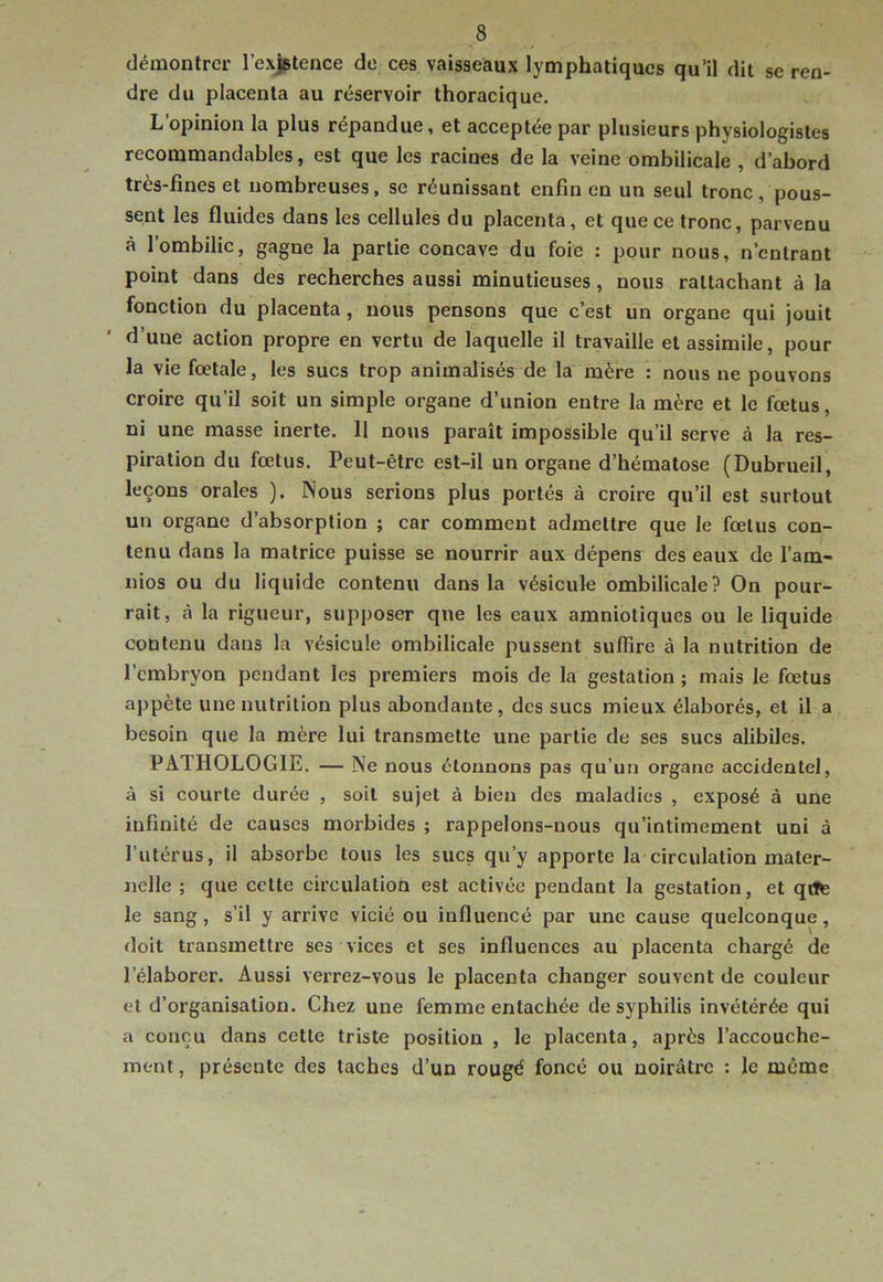 démontrer l’exjBtence de ces vaisseaux lymphatiques qu’il dit se ren- dre du placenta au réservoir thoracique. L’opinion la plus répandue, et acceptée par plusieurs physiologistes recommandables, est que les racines de la veine ombilicale , d’abord très-fines et nombreuses, se réunissant enfin en un seul tronc, pous- sent les fluides dans les cellules du placenta, et que ce tronc, parvenu à 1 ombilic, gagne la partie concave du foie : pour nous, n’entrant point dans des recherches aussi minutieuses, nous rattachant à la fonction du placenta, nous pensons que c’est un organe qui jouit d’une action propre en vertu de laquelle il travaille et assimile, pour la vie foetale, les sucs trop animalisés de la mère : nous ne pouvons croire qu’il soit un simple organe d’union entre la mère et le fœtus, ni une masse inerte. 11 nous paraît impossible qu’il serve à la res- piration du fœtus. Peut-être est-il un organe d’hématose (Dubrueil, leçons orales ). Nous serions plus portés à croire qu’il est surtout un organe d’absorption ; car comment admettre que le fœtus con- tenu dans la matrice puisse se nourrir aux dépens des eaux de l’am- nios ou du liquide contenu dans la vésicule ombilicale? On pour- rait, à la rigueur, supposer que les eaux amniotiques ou le liquide contenu dans la vésicnle ombilicale pussent suffire à la nutrition de l’embryon pendant les premiers mois de la gestation ; mais le fœtus appète une nutrition plus abondante, des sucs mieux élaborés, et il a besoin que la mère lui transmette une partie de ses sucs alibiles. PATHOLOGIE. — Ne nous étonnons pas qu’un organe accidentel, à si courte durée , soit sujet à bien des maladies , exposé à une infinité de causes morbides ; rappelons-nous qu’intimement uni à l’utérus, il absorbe tous les sucs qu’y apporte la circulation mater- nelle ; que cette circulation est activée pendant la gestation, et qtfc le sang, s’il y arrive vicié ou influencé par une cause quelconque, doit transmettre ses vices et ses influences au placenta chargé de l’élaborer. Aussi verrez-vous le placenta changer souvent de couleur et d’organisation. Chez une femme entachée de syphilis invétérée qui a conçu dans cette triste position , le placenta, après l’accouche- ment , présente des taches d’un rougë foncé ou noirâtre : le meme