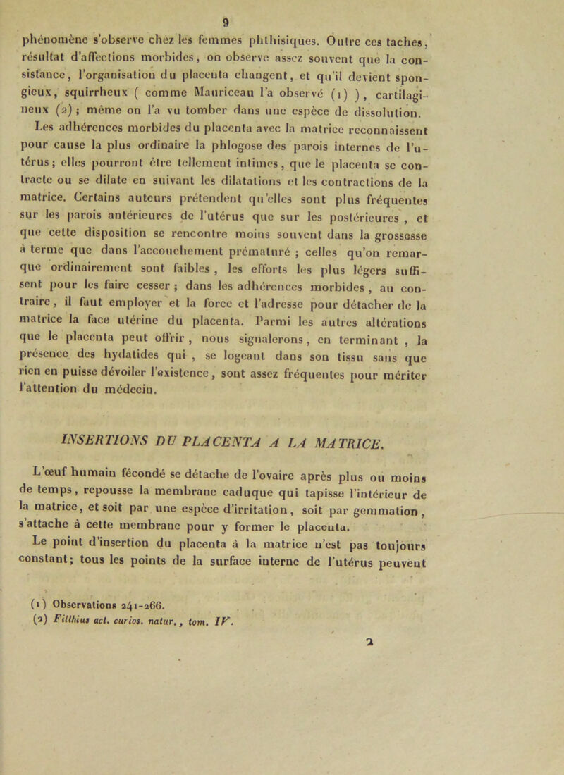 phénomène s’observe chez les femmes phthisiques. Outre ces taches, résultat d’afTeclions morbides, on observe assez souvent que la con- sistance, l’organisation du placenta changent, et qu’il devient spon- gieux, squirrheux ( comme Mauriceau l’a observé (i) ), cartilagi- neux (2) ; même on l’a vu tomber dans une espèce de dissolution. Les adhérences morbides du placenta avec la matrice reconnaissent pour cause la plus ordinaire la phlogose des parois internes de l’u- térus; elles pourront être tellement intimes, que le placenta se con- tracte ou se dilate en suivant les dilatations et les contractions de la matrice. Certains auteurs prétendent qu’elles sont plus fréquentes sur les parois antérieures de l’utérus que sur les postérieures', et que cette disposition se rencontre moins souvent dans la grossesse à terme que dans 1 accouchement prématuré ; celles qu’on remar- que ordinairement sont faibles , les efforts les plus légers suffi- sent pour les faire cesser ; dans les adhérences morbides , au con- traire, il faut employer et la force et l’adresse pour détacher de la matrice la face utérine du placenta. Parmi les autres altérations que le placenta peut offrir, nous signalerons, en terminant , la présence des hydatides qui , se logeant dans son tissu sans que rien en puisse dévoiler l’existence, sont assez fréquentes pour mériter l’attention du médecin. INSERTIONS DU PLACENTA A LA MATRICE. L œuf humain fécondé se détache de l’ovaire après plus ou moins de temps, repousse la membrane caduque qui tapisse l’intérieur de la matrice, et soit par une espèce d’irritation, soit par gemmation, 8 attache a cette membrane pour y former le placenta. Le point d’insertion du placenta à la matrice n’est pas toujours constant; tous les points de la surface interne de l’utérus peuvent (i) Observationii 341-266. (3) Fillhiu» ad. curioi. natur,, tom. IV, 2