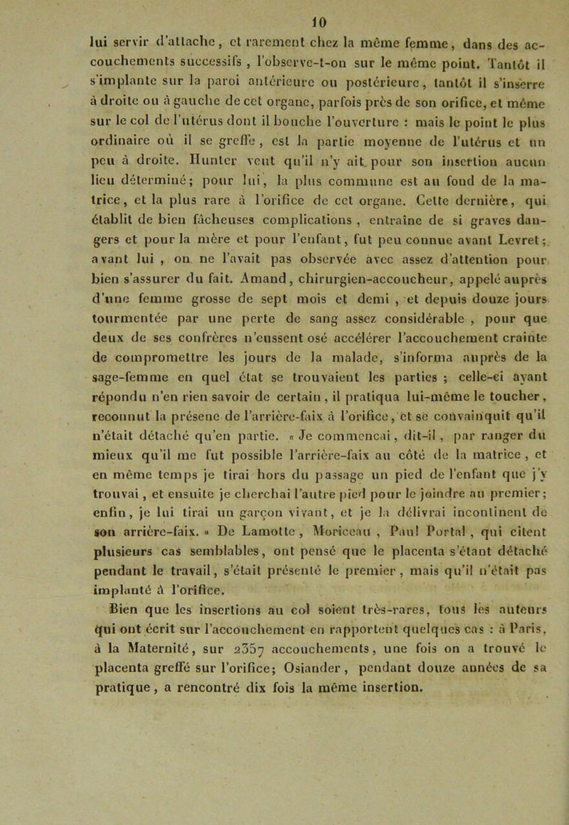 lui servir d’allaclie, cl rarement chez la même fpmme, dans des ac- couchements successifs , l’obscrvc-t-on sur le même point. Tantôt il s'implante sur la paroi anterieure ou postérieure, tantôt il s’inserre à droite ou à gauche de cet organe, parfois prés de son orifice, et même sur le col do rutérus dont il bouche l’ouverture : mais le point le plus ordinaire où il se grefle , est la partie moyenne de rutérus et un peu à droite. Hunier veut qu’il n’y ait. pour son insertion aucun lieu déterminé; pour lui, la plus commune est au fond de la ma- trice, et la plus rare à l’orifice de cet organe. Celte dernière, qui établit de bien fâcheuses complications , entraîne de si graves dan- gers et pour la mère et pour l’enfant, fut peu connue avant Levret avant lui , on ne l’avait pas observée avec assez d’attention pour bien s’assurer du fait. Amand, chirurgien-accoucheur, appelé auprès d’une femme grosse de sept mois et demi , et depuis douze jours tourmentée par une perte de sang assez considérable , pour que deux de ses confrères n’eussent osé accélérer l’accouchement crainte de compromettre les jours de la malade, s’informa auprès de la sage-femme en quel état se trouvaient les parties ; celle-ci ayant répondu n’en rien savoir de certain, il pratiqua lui-même le toucher, reconnut la présenc de l’arrière-faix à l’orifice, et se convainquit qu’il n’était détaché qu’en partie. « Je commençai, dit-il , par ranger du mieux qu’il me fut possible l’arrière-falx au côté de la matrice , et en même temps je tirai hors du passage un pied de l’enfant que j’y trouvai, et ensuite je cherchai l’autre pied pour le joindre au premier; enfin, je lui tirai un garçon vivant, et je la délivrai incontinent de son arrière-faix. « De Lamolte , Moriccau , Pau! Portai , qui citent plusieurs cas semblables, ont pensé que le placenta s’étant détaché pendant le travail, s’était présenté le premier, mais qu’il n’était pas implanté à l’orifice. Bien que les insertions au col soient très-rares, tous les auteurs qui ont écrit sur l’accouchement en rapportent quelques cas : à Paris, à la Maternité, sur 2357 accouchements, une fois on a trouvé le placenta greffé sur l’orifice; Osiander, pendant douze années de sa pratique, a rencontré dix fois la même insertion.
