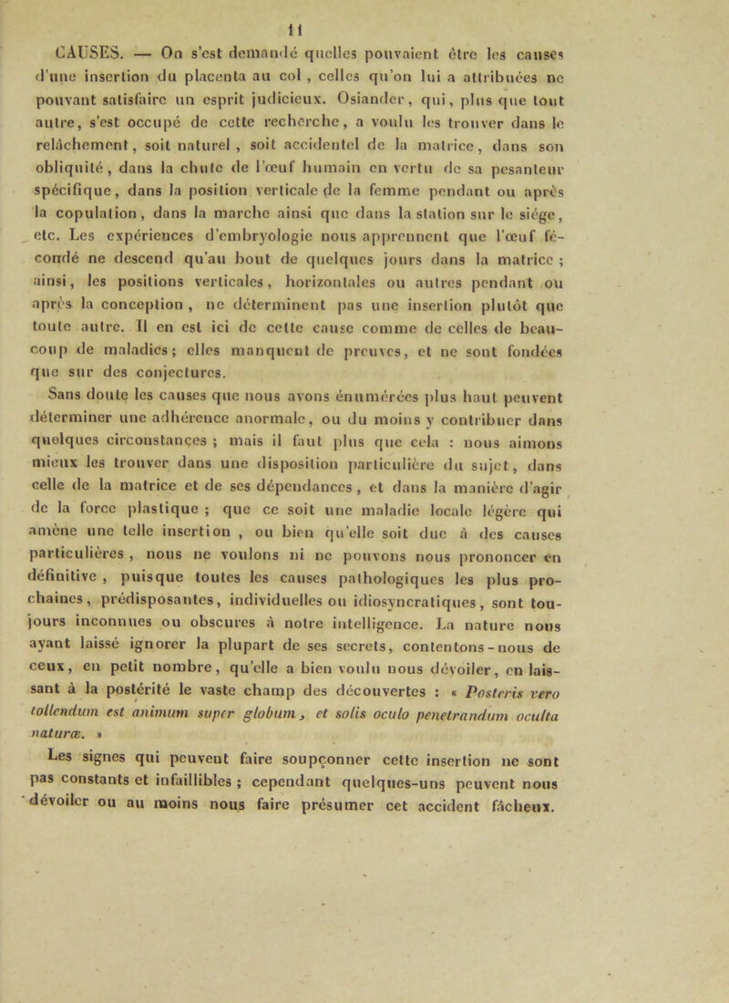 CAUSES. — On s’est dcinamlé quelles pouvaient être les causes d’une insertion du placenta au col , celles qu’on lui a attribuées ne pouvant satisfaire un esprit judicieux. Osiander, qui, plus que tout autre, s’est occupé de cette recherche, a voulu les trouver dans le relâchement, soit naturel, soit accidentel de la matrice, dans son obliquité, dans la chute de l’œuf humain en vertu de sa pesanteur spécifique, dans la position verticale do la femme pendant ou après la copulation, dans la marche ainsi que dans la station sur le siège, etc. Les expériences d’embryologie nous apprennent que l’œuf fé- condé ne descend qu’au bout de quelques jours dans la matrice ; ainsi, les positions verticales, horizontales ou autres pendant ou après la conception , ne déterminent pas une insertion plutôt que toute autre. Il en est ici de celte cause comme de celles de beau- coup de maladies; elles manquent de preuves, et ne sont fondées que sur des conjectures. Sans doute les causes que nous avons énumérées j)lus haut peuvent déterminer une adhérence anormale, ou du moins y contribuer dans quelques circonstances ; mais il faut plus que cela : nous aimons mieux les trouver dans une disposition particulière <lu sujet, dans celle de la matrice et de ses dépendances , et dans la manière d’agir de la force j)laslique ; que ce soit une maladie locale légère qui amène une telle insertion , ou bien qu’elle soit duc à «les causes particulières , nous ne vouions ni ne pouvons nous prononcer en définitive , puisque toutes les causes pathologiques les plus pro- chaines, prédisposantes, individuelles ou idiosyncratiques, sont tou- jours inconnues ou obscures a notre intelligence. La nature nous ayant laissé ignorer la plupart de ses secrets, contentons-nous de ceux, en petit nombre, qu’elle a bien voulu nous dévoiler, en lais- sant à la postérité le vaste champ des découvertes : « Postcris vero tollendwn est animum super globum ^ et salis oculo penetrandum oculta natures. » Les signes qui peuvent faire soupçonner cette insertion ne sont pas constants et infaillibles ; cependant quelques-uns peuvent nous dévoiler ou au moins nous faire présumer cet accident fâcheux.