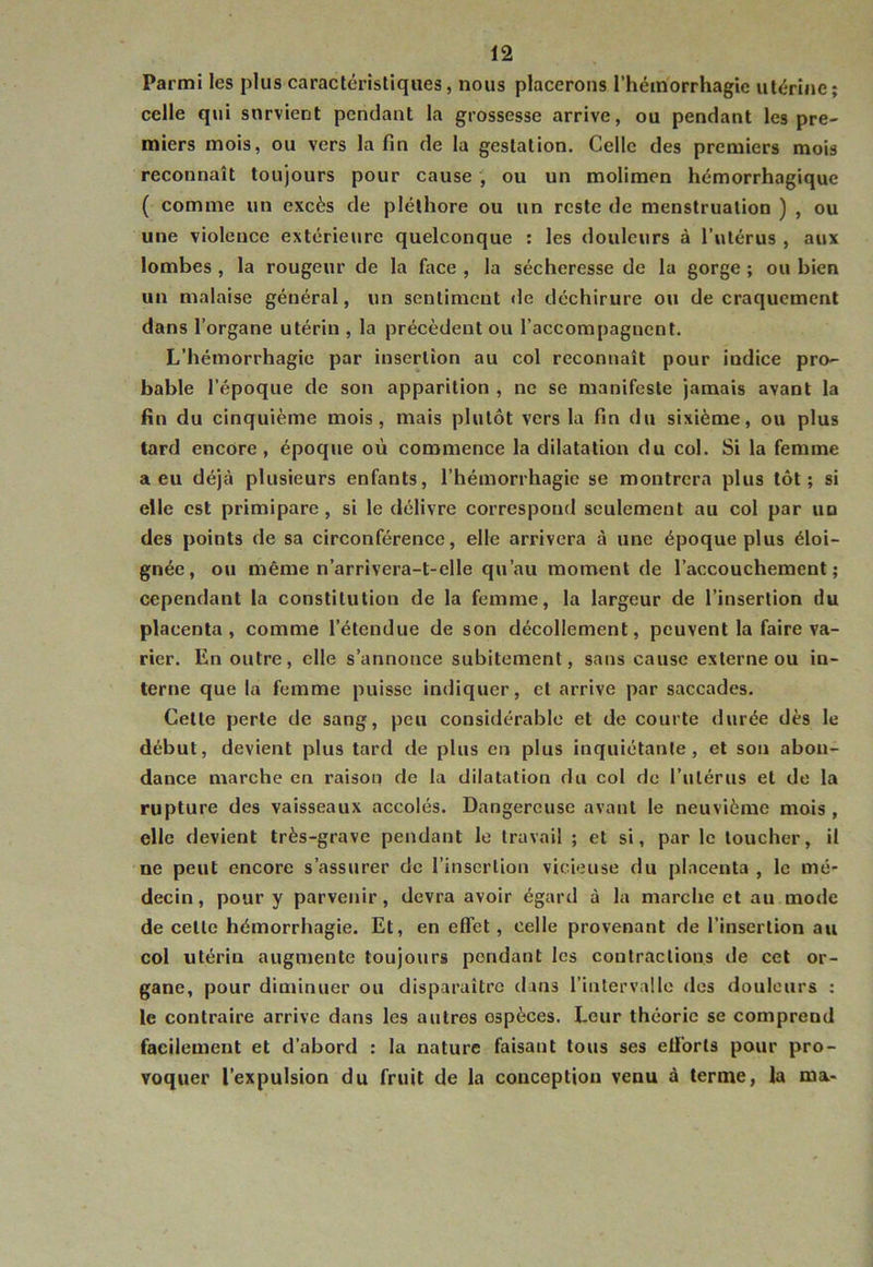 Parmi les plus caractéristiques, nous placerons l’hémorrhagie utérine; celle qui survient pendant la grossesse arrive, ou pendant les pre- miers mois, ou vers la fin de la gestation. Celle des premiers mois reconnaît toujours pour cause , ou un molimen hémorrhagique ( comme un excès de pléthore ou un reste de menstruation ) , ou une violence extérieure quelconque ; les douleurs à l'ulérus , aux lombes, la rougeur de la face , la sécheresse de la gorge ; ou bien un malaise général, un sentiment de déchirure ou de craquement dans l’organe utérin , la précèdent ou l’accompagnent. L’hémorrhagie par insertion au col reconnaît pour indice pro- bable l’époque de son apparition , ne se manifeste jamais avant la fin du cinquième mois, mais plutôt vers la fin du sixième, ou plus tard encore, époque où commence la dilatation du col. Si la femme a eu déjà plusieurs enfants, l’hémorrhagie se montrera plus tôt; si elle est primipare, si le délivre correspond seulement au col par un des points de sa circonférence, elle arrivera à une époque plus éloi- gnée, ou même n’arrivera-t-elle qu’au moment de l’accouchement; cependant la constitution de la femme, la largeur de l’insertion du placenta, comme l’étendue de son décollement, peuvent la faire va- rier. En outre, elle s’annonce subitement, sans cause externe ou in- terne que la femme puisse indiquer, et arrive par saccades. Cette perte de sang, peu considérable et de courte durée dès le début, devient plus tard de plus en plus inquiétante, et son abon- dance marche en raison de la dilatation du col de rulérus et de la rupture des vaisseaux accolés. Dangereuse avant le neuvième mois , elle devient très-grave pendant le travail ; et si, par le loucher, il ne peut encore s’assurer de l’insertion vicieuse du placenta , le mé- decin, pour y parvenir, devra avoir égard à la marche et au mode de celle hémorrhagie. Et, en effet, celle provenant de l’insertion an col utérin augmente toujours pondant les contractions de cet or- gane, pour diminuer ou disparaître dans l’intervaUe des douleurs : le contraire arrive dans les autres espèces. Leur théorie se comprend facilement et d’abord : la nature faisant tous ses eÜ'orls pour pro- voquer l’expulsion du fruit de la conception venu à terme, la ma-