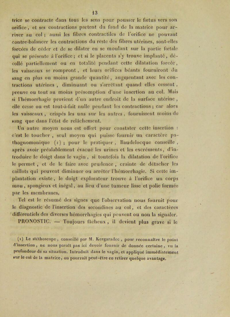 trice se conlracle dans tous les sens pour pousser le fœtus vers son orifice, et ses contractions partent du fond de la matrice pour ar- river au col ; aussi les fibres contractiles de l’orifice ne pouvant contre-balancer les contractions du reste des fibres utérines, sont-elles forcées de céder et de se dilater en se moulant sur la partie fœtale qui se présente à l’orifice; et si le placenta s’y trouve implanté, dé- collé partiellement ou en totalité pendant cette dilatation forcée, les vaisseaux se rompront , et leurs orifices béants fourniront du sang en plus ou moins grande quantité, augmentant avec les con- tractions utérines , diminuant ou s’arrêtant quand elles cessent , jM-euve ou tout au moins présomption d’une insertion au col. Mais si l’hémorrhagie provient d’un autre endroit de la surface utérine , elle cesse ou est tout-à-fait nulle pendant les contractions; car alors les vaisseaux , crispés les uns sur les autres , fournissent moins de sang que dans l’état de relâchement. Un autre moyen nous est olfert pour constater cette insertion : c’est le toucher , seul moyen qui puisse fournir un caractère pa- thognomonique (i)î pour le pratiquer, IJaudelocque conseille, après avoir préalablement évacué les urines et les excréments, d’in- troduire le doigt dans le vagin , si toutefois la dilatation do l’orifice le permet , et de le faire avec prudence , crainte de détacher les caillots qui peuvent diminuer ou arrêter l’hémorrhagie. Si celte im- plantation existe , le doigt explorateur trouve à l’orifice un corps mou , spongieux et inégal, au lieu d’une tumeur lisse et polie formée par les membranes. Tel est le résumé des signes que l’observation nous fournit pour le diagnostic de l’insertion des secondines au col, et des caractères 'différentiels des diverses hémorrhagies qui peuvent ou non la signaler. PIIOINOSTIC. — Toujours fâcheux , il devient plus grave si le (i) Le stéthoscope, conseillé par M. Kergaradec , pour reconnaître le point d'insertion, ne nous paraît pas ici devoir fournir Je donnée certaine, vu la profondeur de sa situation. Introduit dans le vagin, et appliqué immédiatement sur le col de la matrice, ou pourrait peut-être en retirer quelque avantage.