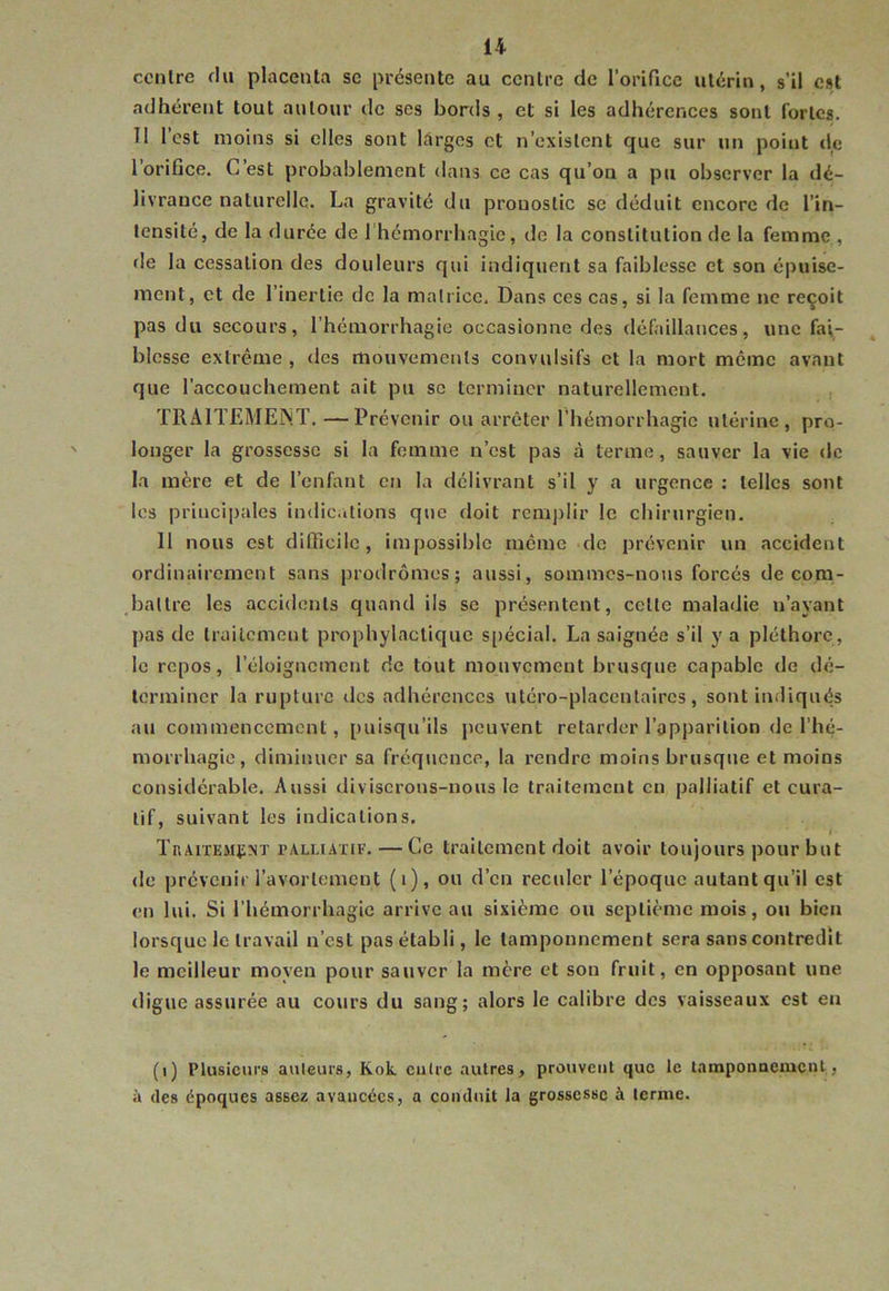 centre du placenta se présente au centre de rorifice utérin, s’il est adhérent tout autour de ses bords , et si les adhérences sont fortes. Tl l’est moins si elles sont larges et n’existent que sur un point de l’orifice. C’est probablement dans ce cas qu’on a pu observer la dé- livrance naturelle. La gravité du pronostic se déduit encore de l’in- tensité, de la durée de 1 hémorrhagie, de la constitution de la femme , de la cessation des douleurs qui indiquent sa faiblesse et son épuise- ment, et de l’inertie de la matrice. Dans ces cas, si la femme ne reçoit pas du secours, l’hémorrhagie occasionne des défaillances, une fai- blesse extrême, des mouvements convulsifs et la mort meme avant que l’accouchement ait pu se terminer naturellement. TRAITEMEIN.T. —Prévenir ou arrêter l’hémorrhagie utérine, pro- longer la grossesse si la femme n’est pas à terme, sauver la vie de la mère et de l’enfant en la délivrant s’il y a urgence : telles sont les principales indic.itions que doit rcmj)Iir le chirurgien. 11 nous est difficile, impossible même de prévenir un accident ordinairement sans prodromes; aussi, sommes-nous forcés de com- battre les accidents quand ils se présentent, cette maladie n’ayant pas de traitement prophylactique s[)écial. La saignée s’il y a pléthore, le repos, l’éloignement de tout mouvement brusque capable de dé- terminer la rupture des adhérences utéro-placentaircs, sont indiqués au commencement, puisqu’ils peuvent retarder l’apparition de l’hé- morrhagie, diminuer sa fréquence, la rendre moins brusque et moins considérable. Aussi diviserons-nous le traitement en palliatif et cura- tif, suivant les indications. Traitement PALLIATIF. — Ce traitement doit avoir toujours pour but de prévcnii l’avortement (i), ou d’en reculer l’époque autant qu’il est en lui. Si l’hémorrhagie arrive au sixième ou septième mois, ou bien lorsque le travail n’est pas établi, le tamponnement sera sans contredît le meilleur moyen pour sauver la mère et son fruit, en opposant une (ligue assurée au cours du sang; alors le calibre des vaisseaux est en (i) Plusieurs ailleurs, Kok. cuire autres, prouvent que le tamponaement, à (tes époques assez avancées, a coiulnit la grossesse à terme.