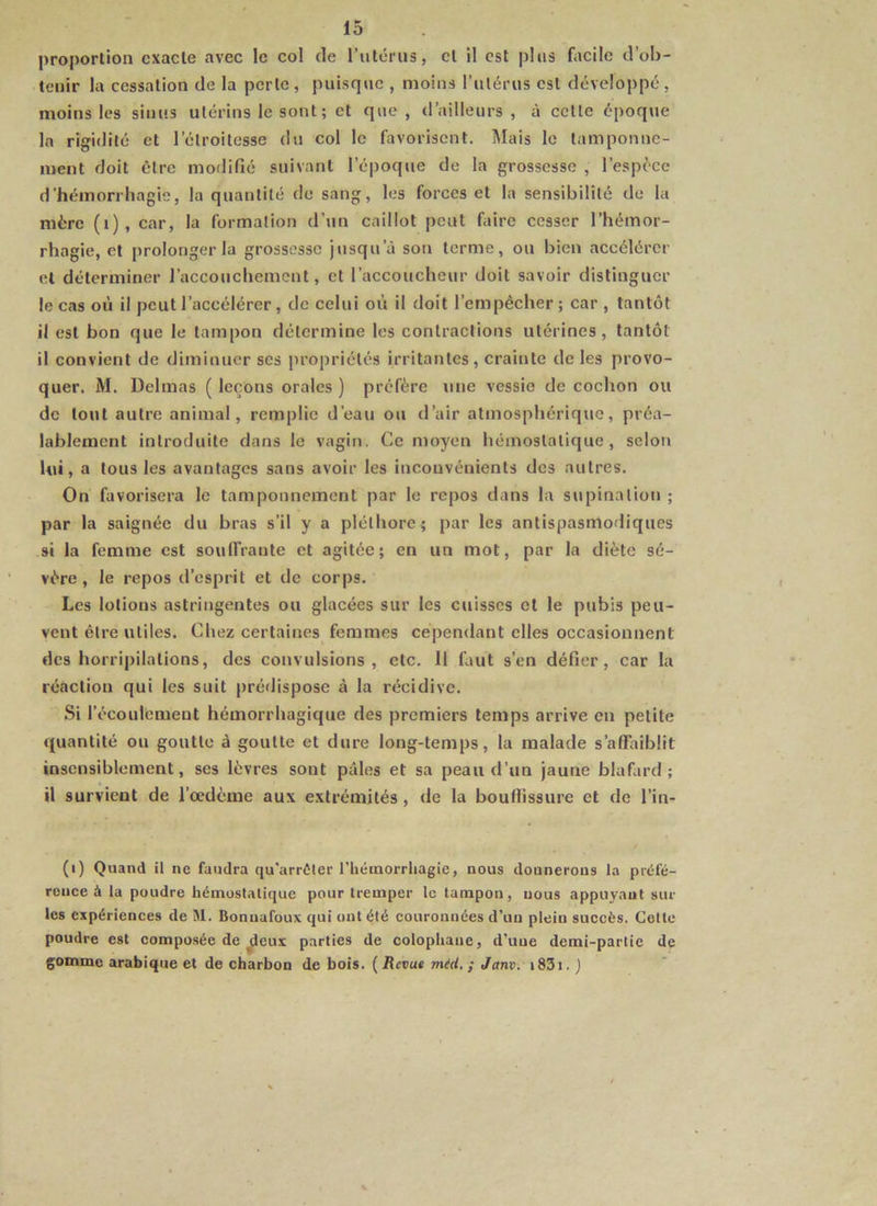 proportion exacte avec le col de l’iitéi'us, cl il est plus facile d’ob- tenir la cessation de la perle, puisque , moins l’utérus est développé, moins les sinus utérins le sont; et que , d’ailleurs , à cette époque la rigidité et l’étroitesse du col le favorisent. Mais le tamponne- ment doit être modifié suivant l’époque de la grossesse , l’espèce d'hémorrhagie, la quantité de sang, les forces et la sensibilité de la mère (i), car, la formation d’un caillot peut faire cesser l’hémor- rhagie, et prolonger la grossesse jusqu’à son terme, ou bien accélérer et déterminer l’accouchement, et l’accoucheur doit savoir distinguer le cas où il peut l’accélérer, de celui où il doit l’empêcher ; car , tantôt il est bon que le tampon détermine les contractions utérines, tantôt il convient de diminuer ses propriétés irritantes, crainte de les provo- quer. M. Delmas ( leçons orales ) préfère \me vessie de cochon ou de tout autre animal, remplie d’eau ou d’air atmosphérique, préa- lablement introduite dans le vagin. Ce moyen hémostatique, selon lui, a tous les avantages sans avoir les inconvénients des autres. On favorisera le tamponnement par le repos dans la supination ; par la saignée du bras s’il y a pléthore ; par les antispasmodiques si la femme est soulfrante et agitée; en un mot, par la diète sé- vère, le repos d’esprit et de corps. Les lotions astringentes ou glacées sur les cuisses et le pubis peu- vent être utiles. Chez certaines femmes cependant elles occasionnent des horripilations, des convulsions, etc. Il finit s’en défier, car la réaction qui les suit prédispose à la récidive. Si l’écoulement hémorrhagique des premiers temps arrive en petite quantité ou goutte à goutte et dure long-temps, la malade s’affaiblit insensiblement, ses lèvres sont pâles et sa peau d’un jaune blafard; il survient de l’oedème aux extrémités, de la bouffissure et de l’in- (i) Quand il ne faudra qu'arrêter l’héinorrliagie, nous donnerons la préfé- rence à la poudre hémostatique pour tremper le tampon, nous appuyant sur les expériences de M. Bonuafoux qui ont été couronnées d’un plein succès. Cette poudre est composée de ^eux parties de colopliane, d’une demi-partie de gomme arabique et de charbon de bois. (Revue méd, ; Janv. i83i. j
