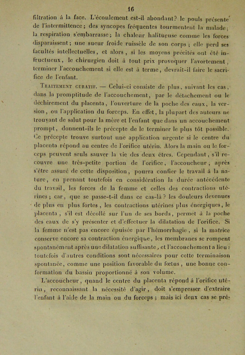 filtration à la face. Lecoiilcmenl cst-il abondant? le pouls prcsenlc* de rintormitlencc ; des syncopes fréquentes tourmentnii la njaladc; la respiration s’embarrasse; la chaleur halilupuse comme les forces disparaissent ; une sueur froide ruissèle de son corps ; elle perd ses facultés intellectuelles, et alors, si les moyens j)récités ont été in- fructueux, le chirurgien doit à tout prix provoquer l’avortement, terminer l’accouchement si elle est à terme, devrait-il faire le sacri- fice de l’enfant. \ Traitement curatif. — Celui-ci consiste de plus, suivant les cas, dans la promptitude de l’accouchement, par le détachement ou le déchirement du placenta, l’ouverture de la poche des eaux, la ver- sion, ou l’application du forceps. En effet, la j)lu|>art des auteurs ne trouvant de salut pour la mère et l’enfant que dans un accouchement prompt, donnent-ils le précepte de le terminer le plus tôt possible. précepte trouve surtout une application urgente si le centre du placenta répond au centre de l’orifice utérin. Alors la main ou le for- ceps peuvent seuls sauver la vie des deux êtres. Cependant, s’il re- couvre une très-petite portion de l’orifice, l’accoucheur, après s’élrc assuré de cette disposition, pourra confier le travail à la na- ture, en prenant toutefois en considération la durée antécédente du travail, les forces de la femme et celles des contractions uté- rines; car, que se passe-t-il dans ce cas-là? les douleurs devenues • de plus en plus fortes , les contractions utérines plus énergiques, le jdacenta , s’il est décollé sur l’un de ses bords, permet à la poche des eaux de s’y présenter et d’eflécluer la dilatation de l’orifice. Si la femme n’est pas encore é|)uisée par l’hémorrhagie , si la matrice conserve encore sa contraction énergique, les membranes se rompent spontanément après une dilatation suffisante j et l’accouchement a lieu : toutefois d’autres conditions sont nécessaires pour cette terminaison spontanée, comme une position favorable du fœtus , une bonne con- formation du bassin proportionné à son volume. L’accoucheur, quand le centre du placenta répond à l’orifice uté- rin , reconnaissant la nécessité d’agir, doit s’empresser d’extraire l’enfant à l’aide de la main ou du forceps ; mais ici deux cas se pré-