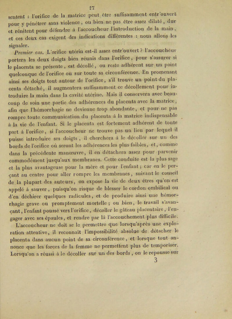 sentent : l’orifice de la matrice peut être suffisamment entr'ouvert pour y pénétrer sans violence, ou biemne pas être assez dilaté, dur et rénitent pour défendre à l’accoucheur l’introduction de la main, et ces deux cas exigent des indications différentes : nous allons les signaler. Premier cas. L’orifice utérin est-il assez cntr’ouvert ? l’accoucheur portera les deux doigts bien réunis dans 1 orifice, pour s assurer si le placenta se présente, est décolle, ou reste adhérent sur un point quelconque de l’orifice ou sur toute sa circonférence. En promenant ainsi ses doigts tout autour de l’orifice, s’il trouve un point du pla- centa détaché, il augmentera suffisamment ce décollement pour in- troduire la main dans la cavité utérine. Mais il conservera avec beau- coup de soin une partie des adhérences du placenta avec la matrice, afin que l’hémorrhagie ne devienne trop abondante, et pour ne pas rompre toute communication du placenta à la matrice indispensable à la vie de l’enfant. Si le placenta est fortement adhérent de toute part à l’orifice, si l’accoucheur ne trouve pas un lieu par lequel il puisse introduire ses doigts , il cherchera à le décoller sur un des bords de l’orifice où seront les adhérences les plus faibles, et, comme dans la précédente manœuvre, U en détachera assez pour parvenir commodément jusqu’aux membranes. Cette conduite est la plus sage et la plus avantageuse pour la mère et pour l’enfant ; car en le per- çant au centre pour aller rompre les membranes, suivant le conseil de la plupart des auteurs, on expose la vie de deux êtres qu’on est appelé à sauver, puisqu’on risque de blesser le cordon ombilical ou d’en déchirer quelques radicules, et de produire ainsi une hémor- rhagie grave ou promptement mortelle; ou bien, le travail s’avan- çant , l’enfant poussé vers l’orifice, décoller le gâteau placentaire, 1 en- gager avec ses épaules, et rendre par là l’accouchement plus difficile. L’accoucheur ne doit se le permettre que lorsqu’après une explo- ration attentive, il reconnaît l’impossibilité absolue de détacher le placenta dans aucun point de sa circonférence, et lorsque tout an- nonce que les forces de la femme ne permettent plus de temporiser. Lorsqu’on a réussi à le décoller sur un des bords , on le repousse sur 3