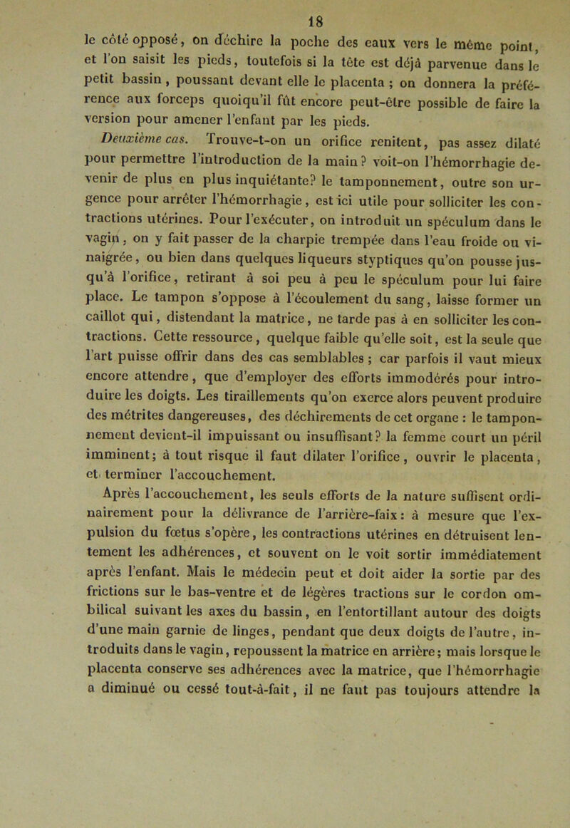 le côté opposé, on dféchire la poche des eaux vers le môme point, et Ion saisit les pieds, toutefois si la tête est déjà parvenue dans le petit bassin , poussant devant elle le placenta ; on donnera la préfé- rence aux forceps quoiqu’il fût encore peut-être possible de faire la version pour amener l’enfant par les pieds. Deuxième cas. Trouve-t-on un orifice renitent, pas assez dilaté pour permettre 1 introduction de la main? voit-on l’hémorrhagie de- venir de plus eu plus inquiétante? le tamponnement, outre son ur- gence pour arrêter l’hémorrhagie, est ici utile pour solliciter les con- tractions utérines. Pour l’exécuter, on introduit un spéculum dans le vagin, on y fait passer de la charpie trempée dans l’eau froide ou vi- naigrée, ou bien dans quelques liqueurs styptiques qu’on pousse jus- qu’à l’orifice, retirant à soi peu à peu le spéculum pour lui faire place. Le tampon s’oppose à l’écoulement du sang, laisse former un caillot qui, distendant la matrice, ne tarde pas à en solliciter les con- tractions. Cette ressource, quelque faible qu’elle soit, est la seule que 1 art puisse offrir dans des cas semblables ; car parfois il vaut mieux encore attendre, que d’employer des efforts immodérés pour intro- duire les doigts. Les tiraillements qu’on exerce alors peuvent produire des métrites dangereuses, des déchirements de cet organe : le tampon- nement devient-il impuissant ou insuffisant? la femme court un péril imminent; à tout risque il faut dilater l’orifice, ouvrir le placenta, et- terminer l’accouchement. Apres 1 accouchement, les seuls efforts de la nature suffisent ordi- nairement pour la délivrance de l’arrière-faix: à mesure que l’ex- pulsion du foetus s’opère, les contractions utérines en détruisent len- tement les adhérences, et souvent on le voit sortir immédiatement après 1 enfant. Mais le médecin peut et doit aider la sortie par des frictions sur le bas-ventre et de légères tractions sur le cordon om- bilical suivant les axes du bassin, en l’entortillant autour des doigts d’une main garnie de linges, pendant que deux doigts de l’autre, in- troduits dans le vagin, repoussent la matrice en arrière; mais lorsque le placenta conserve ses adhérences avec la matrice, que l’hémorrhagie a diminué ou cessé tout-à-fait, il ne faut pas toujours attendre la