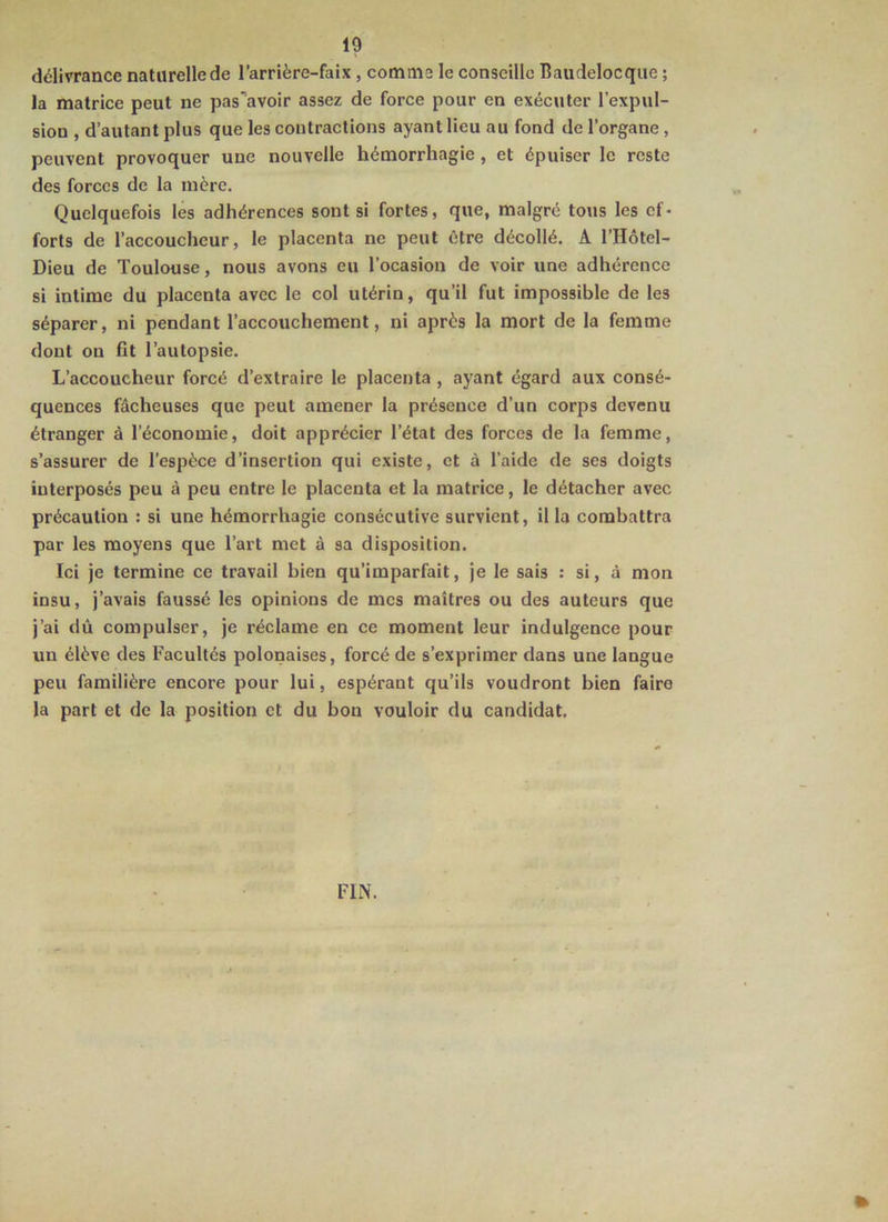 délivrance naturelle de l’arrière-faix, comme le conseille Baudelocque ; la matrice peut ne pas'avoir assez de force pour en exécuter l’expul- sion , d’autant plus que les contractions ayant lieu au fond de l’organe, peuvent provoquer une nouvelle hémorrhagie, et épuiser le reste des forces de la mère. Quelquefois les adhérences sont si fortes, que, malgré tous les ef- forts de l’accoucheur, le placenta ne peut être décollé. A l’Hôtel- Dieu de Toulouse, nous avons eu l’ocasion de voir une adhérence si intime du placenta avec le col utérin, qu’il fut impossible de les séparer, ni pendant l’accouchement, ni après la mort de la femme dont on fit l’autopsie. L’accoucheur forcé d’extraire le placenta, ayant égard aux consé- quences fâcheuses que peut amener la présence d’un corps devenu étranger à l’économie, doit apprécier l’état des forces de la femme, s’assurer de l’espèce d’insertion qui existe, et à l’aide de ses doigts interposés peu à peu entre le placenta et la matrice, le détacher avec précaution : si une hémorrhagie consécutive survient, ilia combattra par les moyens que l’art met à sa disposition. Ici je termine ce travail bien qu’imparfait, je le sais ; si, à mon insu, j’avais faussé les opinions de mes maîtres ou des auteurs que j’ai dû compulser, je réclame en ce moment leur indulgence pour un élève des Facultés polonaises, forcé de s’exprimer dans une langue peu familière encore pour lui, espérant qu’ils voudront bien faire la part et de la position et du bon vouloir du candidat. FIN.