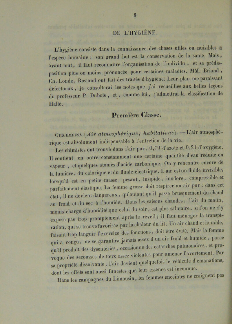 DE L’IIYGIÉNE. ' \ L’hj'gicne consiste dans la connaissance des choses utiles ou nuisibles à l’espèce humaine : son grand but est la conservation de la santé. Mais , avant tout, il faut reconnaître l’organisation de l’individu , et sa prédis- position plus ou moins prononcée pour certaines maladies. MM. Briand , Ch. Londe, Rostand ont fait des traités d’hygiène. Leur plan me paraissant défectueux, je consulterai les notes que j’ai recueillies aux belles leçons du professeur P. Dubois , et_, comme lui, j’admettrai la classiûcation de Hallé. Première Classe. CiucuMFUSA [Air atmosphérique ; habitations). —L’air atmosphé- rique est absolument indispensable à l’entretien de la vie. Les chimistes ont trouvé dans l’air pur , 0,79 d azote et 0,21 d oxygène. Il contient en outre constamment une certaine quantité d eau réduite en vapeur , et quelques atomes d’acide carbonique. On y rencontre encore de la lumière, du calorique et du fluide électrique. L’air est un fluide invisible, lorsqu’il est en petite masse, pesant, insipide, inodore, compressible et parfaitement élastique. La femme grosse doit respirer un air pur : dans cet état, il ne devient dangereux, qu’autant qu’il passe brusquement du chaud au froid et du sec à l’humide. Dans les saisons chaudes , l’air du matin, moins chargé d’humidité que celui du soir, est plus salutaire, si 1 on ne s y expose pas trop promptement après le réveil; il faut ménager la transpi- ration, qui se trouve favorisée par la chaleur du lit. Un air chaud et humide, faisant trop languir l’exercice des fonctions, doit être évité. Mais a femme qui a conçu , ne se garantira jamais assez d’un a.r froid et humide , paree qu’il produit des dysenteries, occasionne des catarrhes pulmonaires, et ^0- Lue des secousses de toux assez violentes pour amener l'avortement Par sa propriété dissolvante, l’air devient quelquefois le véhicule d émanations, dont les effets sont aussi funestes que leur essence est inconnue. Dans les campagnes du Limousin, les femmes enceintes ne craignen p