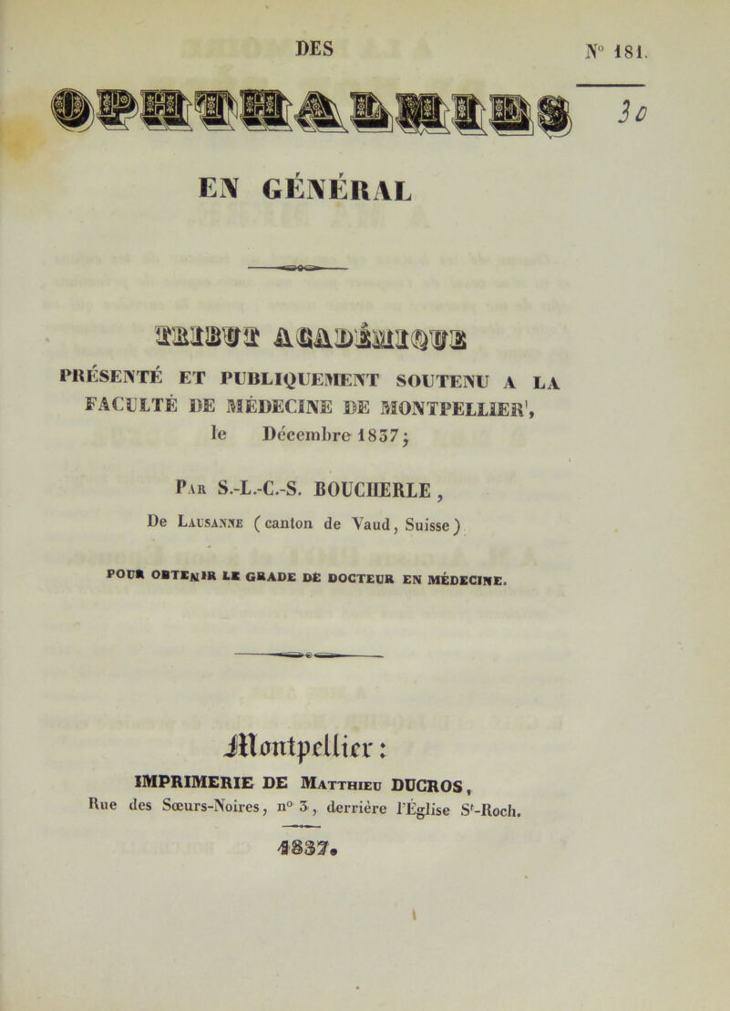 DES N° 181 EM GÉNÉRAL tMlâWÎÎ iUULSMÈttiSQVS PRÉSENTÉ ET PUBLIQUEMENT SOUTENU A LA FACULTÉ DE MÉDECINE DE MONTPELLIER', le Décembre 18 3 7 j Par S.-L.-C.-S. BOUCHERIE , De Lausanne ( cauton de Yaud, Suisse ) POU* OBTENIR l* GRADE DE DOCTEUR EN MÉDECINE. jRmitpcllif r : IMPRIMERIE DE Matthieu DUGROS, Rue des Sœurs-Noires, n° 3, derrière l’Église S'-Roch. *83!7. »