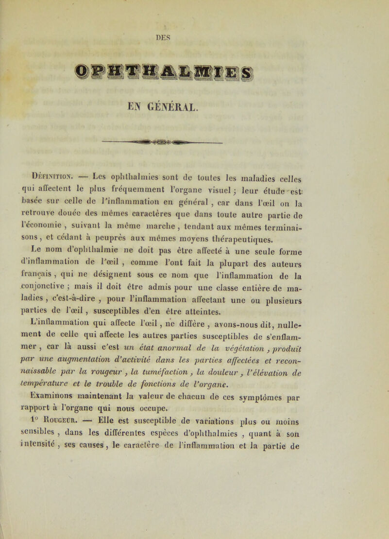 DES EN GÉNÉRAL. Définition. — Les oph thaï mies sont de toutes les maladies celles qui affectent le plus fréquemment l’organe visuel; leur étude est basée sur celle de l'inflammation en général , car dans l’œil on la retrouve douée des mêmes caractères que dans toute autre partie de 1 économie , suivant la même marche , tendant aux mêmes terminai- sons , et cédant à peuprès aux mêmes moyens thérapeutiques. Le nom d’ophlhalmie ne doit pas être affecté à une seule forme d’inflammation de l'œil , comme l’ont fait la plupart des auteurs français , qui ne désignent sous ce nom que l’inflammation de la conjonctive ; mais il doit être admis pour une classe entière de ma- ladies , ccst-a-dire , pour 1 inflammation affectant une ou plusieurs parties de l'œil , susceptibles d’en être atteintes. L inflammation qui affecte l’œil, ne diffère, avons-nous dit, nulle- ment de celle qui affecte les autres parties susceptibles de s’enflam- mer , car la aussi c’est un état anormal de la végétation , produit par une augmentation d’activité dans les parties affectées et recon- naissable par la rougeur, la tuméfaction, la douleur, l’élévation de température et le trouble de fonctions de l’organe. Examinons maintenant la valeur de chacun de ces symptômes par rapport à l’organe qui nous occupe. 1” Rougeur. — Elle est susceptible de variations plus ou moins sensibles , dans les différentes espèces d’ophthalmies , quant à son intensité , ses causes, le caractère de l’inflammation et la partie de
