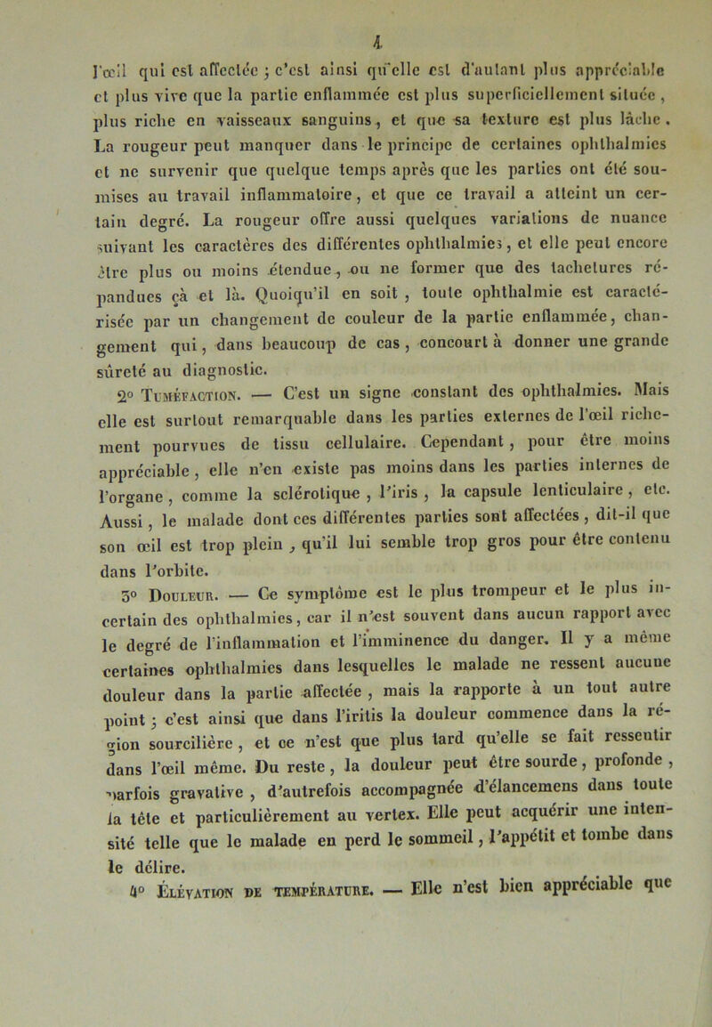 I J'œil qui est affectée j c'est ainsi qu’elle est d'autant plus appréciable et plus vire que la partie enflammée est plus superficiellement située , plus riche eu vaisseaux sanguins, et que «a texture est plus lâche. La rougeur peut manquer dans le principe de certaines ophlhalmies et ne survenir que quelque temps après que les parties ont été sou- mises au travail inflammatoire, et que ce travail a atteint un cer- tain degré. La rougeur offre aussi quelques variations de nuance suivant les caractères des différentes ophlhalmies, et elle peut encore être plus ou moins étendue , ou ne former que des tachetures ré- pandues çà et là. Quoiqu’il en soit , toute ophthalmie est caracté- risée par un changement de couleur de la partie enflammée, chan- gement qui, dans beaucoup de cas , concourt à donner une grande sûreté au diagnostic. 2° Tuméfaction. — C’est un signe constant des ophthalmies. Mais elle est surtout remarquable dans les parties externes de l’œil riche- ment pourvues de tissu cellulaire. Cependant , pour être moins appréciable , elle n’en existe pas moins dans les parties internes de l’organe , comme la sclérotique , l’iris , la capsule lenticulaire , etc. Aussi, le malade dont ces différentes parties sont affectées, dit-il que son œil est trop plein , qu’il lui semble trop gros pour être contenu dans l’orbite. 5° Douleur. — Ce symptôme est le plus trompeur et le plus in- certain des ophthalmies, car il n’est souvent dans aucun rapport avec le degré de l’inflammation et l’imminence du danger. Il y a même certaines ophthalmies dans lesquelles le malade ne ressent aucuuc douleur dans la partie affectée , mais la rapporte à un tout autre point 5 c’est ainsi que dans l’iritis la douleur commence dans la ré- gion sourcilière , et ce n’est que plus tard qu’elle se fait resseutir dans l’œil même. Du reste, la douleur peut être sourde, profonde , parfois gravative , d’autrefois accompagnée d’élancemens dans toute la tête et particulièrement au vertex. Elle peut acquérir une inten- sité telle que le malade en perd le sommeil, l’appétit et tombe dans le délire. 4° Élévation de température. — Elle n’est bien appréciable que
