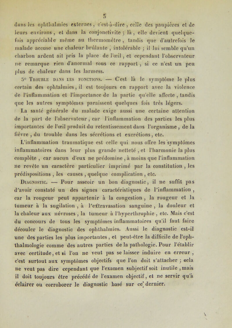 dans les ophthalmics externes, c'est-à-dire , celle des paupières cl de leurs environs , cl dans la conjonctivite 3 là , elle devient quelque- fois appréciable même au thermomètre, tandis que d’aulrefois le malade accuse une chaleur brûlante , intolérable ; il lui semble qu’un charbon ardent ait pris la place de l'œil, et cependant l’observateur ne remarque rien d’anormal sous ce rapport , si ce n’est un peu plus de chaleur dans les larmess. 5° Trouble dans les fonctions. — C’est là le symptôme le plus certain des ophtalmies, il est toujours en rapport avec la violence de l’inflammation et l’importance de la partie qu elle affecte , tandis que les autres symptômes paraissent quelques fois très légers. La santé générale du malade exige aussi une certaine attention de la part de l’observateur , car l’inflammation des parties les plus importantes de l’œil produit du retentissement dans l’organisme, delà fièvre , du trouble dans les sécrétions et excrétions, etc. L’inflammation traumatique est celle qui nous offre les symptômes inflammatoires dans leur plus grande netteté , et l’harmonie la plus complète , car aucun d’eux ne prédomine , à moins que l’inflammation ne revête un caractère particulier imprimé par la constitution , les prédispositions , les causes , quelque complication , etc. Diagnostic. — Pour asseoir un bon diagnostic, il ne suffit pas d'avoir constaté un des signes caractéristiques de l'inflammation , car la rougeur peut appartenir à la congestion , la rougeur et la tumeur à la sugilation , à l'extravasation sanguine , la douleur et la chaleur aux névroses , la tumeur à l’hyperlhrophie , etc. Mais c’est du concours de tous les symptômes inflammatoires qu’il faut faire découler le diagnostic des oplithalmies. Aussi le diagnostic est-il une des parties les plus importantes , et peut-être la difficile de l’opli- thalmologie comme des autres parties de la pathologie. Pour l’établir avec certitude, et si l’on ne veut pas se laisser induire en erreur, c’est surtout aux symptômes objectifs que l’on doit s'attacher 3 «cia ne veut pas dire cependant que l’examen subjectif soit inutile , mais il doit toujours être précédé de l’examen objectif, et ne servir qu’à éclairer ou corroborer le diagnostic basé sur ce] dernier. \