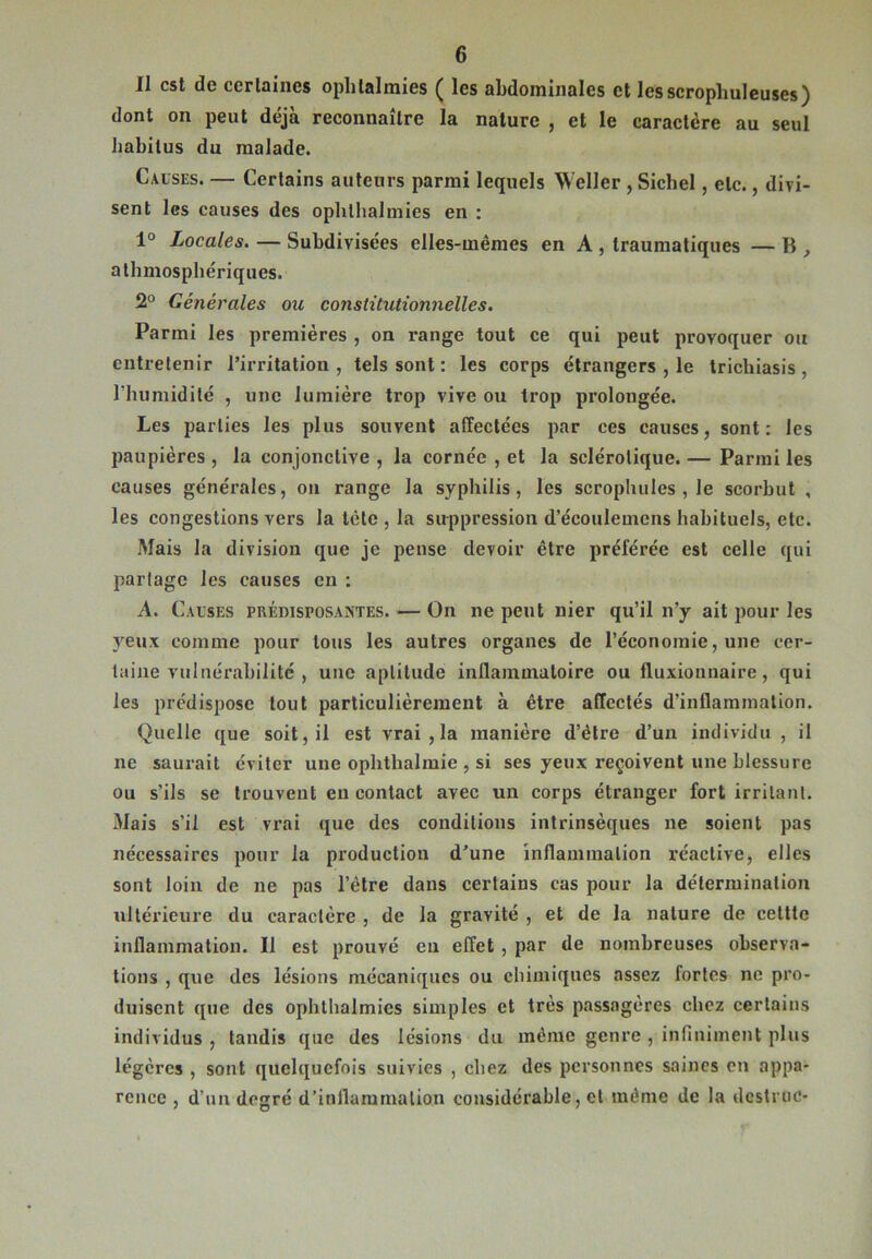 Il est de certaines ophtalmies ( les abdominales et lesscrophuleuses) dont on peut déjà reconnaître la nature , et le caractère au seul habitus du malade. Causes. — Certains auteurs parmi lequels Weller , Sichel, etc., divi- sent les causes des ophlhalmies en : 1° Locales. — Subdivisées elles-mêmes en A , traumatiques — B , athmosphériques. 2° Générales ou constitutionnelles. Parmi les premières , on range tout ce qui peut provoquer ou entretenir l’irritation, tels sont : les corps étrangers , le trichiasis, l'humidité , une lumière trop vive ou trop prolongée. Les parties les plus souvent affectées par ces causes, sont: les paupières , la conjonctive , la cornée , et la sclérotique. — Parmi les causes générales, on range la syphilis, les scrophules , le scorbut , les congestions vers la tète , la suppression d’écoulemens habituels, etc. Mais la division que je pense devoir être préférée est celle qui partage les causes en : A. Causes prédisposantes. — On ne peut nier qu’il n’y ait pour les yeux comme pour tous les autres organes de l’économie, une cer- taine vulnérabilité , une aptitude inflammatoire ou fluxionnaire, qui les prédispose tout particulièrement à être affectés d’inflammation. Quelle que soit, il est vrai , la manière d’être d’un individu , il ne saurait éviter une ophthalmie , si ses yeux reçoivent une blessure ou s’ils se trouvent eu contact avec un corps étranger fort irritant. Mais s’il est vrai que des conditions intrinsèques ne soient pas nécessaires pour la production d’une inflammation réactive, elles sont loin de ne pas l’être dans certains cas pour la détermination ultérieure du caractère , de la gravité , et de la nature de eelttc inflammation. Il est prouvé en effet , par de nombreuses observa- tions , que des lésions mécaniques ou chimiques assez fortes ne pro- duisent que des ophthalmics simples et très passagères chez certains individus , tandis que des lésions du même genre , infiniment plus légères , sont quelquefois suivies , chez des personnes saines en appa- rence , d’un degré d’inflammation considérable, et même de la destruc-