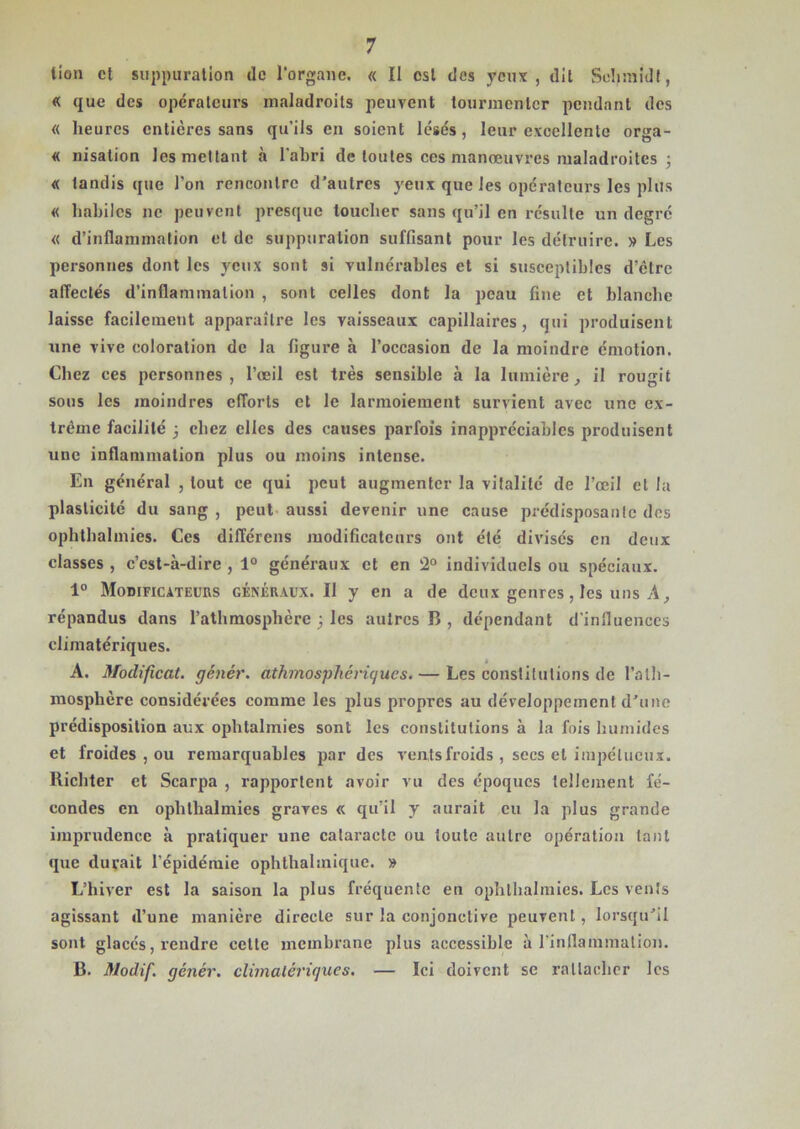 lion et suppuration de l'organe. « ïl est des veux, dit Schmidt, « que des opérateurs maladroits peuvent tourmenter pendant des « heures entières sans qu’ils en soient lésés, leur excellente orga- « nisation les mettant à l’abri de toutes ces manoeuvres maladroites ; « tandis que l’on rencontre d’autres yeux que les opérateurs les plus « habiles ne peuvent presque toucher sans qu’il en résulte un degré « d’inflammation et de suppuration suffisant pour les détruire. » Les personnes dont les yeux sont si vulnérables et si susceptibles d’étre affectés d’inflammation , sont celles dont la peau fine et blanche laisse facilement apparaître les vaisseaux capillaires, qui produisent une vive coloration de la figure à l’occasion de la moindre émotion. Chez ces personnes, l’œil est très sensible à la lumière, il rougit sous les moindres efforts et le larmoiement survient avec une ex- trême facilité 3 chez elles des causes parfois inappréciables produisent une inflammation plus ou moins intense. En général , tout ce qui peut augmenter la vitalité de l’œil et la plasticité du sang , peut aussi devenir une cause prédisposante dos ophtbalmies. Ces différens modificateurs ont été divisés en deux classes , c’est-à-dire , 1° généraux et en 2° individuels ou spéciaux. 1° Modificateurs généraux. Il y en a de deux genres, les uns A, répandus dans l’athmosphère 3 les autres B , dépendant d'influences climatériques. A. Modifient, génér. athmosphériques. — Les constitutions de l’alli- mosphère considérées comme les plus propres au développement d’une prédisposition aux ophtalmies sont les constitutions à la fois humides et froides , ou remarquables par des vents froids , secs et impétueux. Richter et Scarpa , rapportent avoir vu des époques tellement fé- condes en ophthalmies graves « qu’il y aurait eu la plus grande imprudence à pratiquer une cataracte ou toute autre opération tant que durait l’épidémie ophthahnique. » L’hiver est la saison la plus fréquente en ophthalmies. Les vents agissant d’une manière directe sur la conjonctive peuvent, lorsqu’il sont glacés, rendre cette membrane plus accessible à l’inflammation. B. Modif. génér. climatériques. — Ici doivent se rattacher les