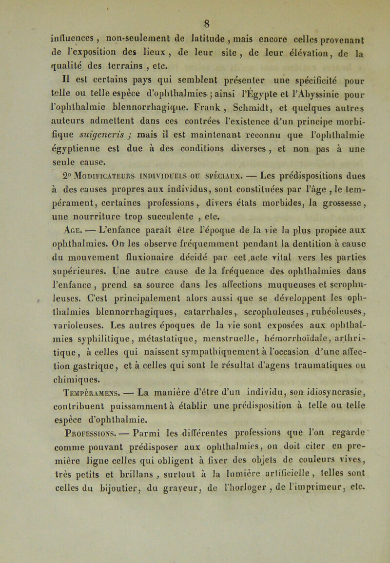 influences , non-seulement de latitude , mais encore celles provenant de l'exposition des lieux, de leur site, de leur élévation, de la qualité des terrains , etc. Il est certains pays qui semblent présenter une spécificité pour telle ou telle espèce d’ophlhalmies 3 ainsi l’Égypte et l’Abyssinie pour l’oplithalmic hlennorrhagique. Frank, Scbmidt, et quelques autres auteurs admettent dans ces contrées l’existence d’un principe morbi- fique suigeneris j mais il est maintenant reconnu que l’ophlbalmie égyptienne est due à des conditions diverses, et non pas à une seule cause. 2° Modificateurs individuels ou spéciaux. — Les prédispositions dues à des causes propres aux individus, sont constituées par l’âge ,1e tem- pérament, certaines professions, divers états morbides, la grossesse, une nourriture trop succulente , etc. Age. — L’enfance paraît être l’époque de la vie la plus propiee aux opbthalmies. On les observe fréquemment pendant la dentition à cause du mouvement fluxionaire décidé par cet .acte vital vers les parties supérieures. Une autre cause de la fréquence des oplitbalmies dans l’enfance , prend sa source dans les affections muqueuses et scropbu- leuses. C’est principalement alors aussi que se développent les oph- thalmies blennorrhagiques, catarrhales, scropbuleuses , rubéoleuses, varioleuses. Les autres époques de la vie sont exposées aux ophlhai- mies syphilitique, métastatique, menstruelle, hémorrhoïdale, arthri- tique , à celles qui naissent sympathiquement à l'occasion d’une affec- tion gastrique, et à celles qui sont le résultat d’agens traumatiques ou chimiques. Tejipéramens. — La manière d’ètre d’un individu, son idiosyncrasie, contribuent puissamment à établir une prédisposition à telle ou telle espèce d’ophlhalmie. Professions.— Parmi les différentes professions que l’on regarde comme pouvant prédisposer aux opbthalmies, on doit citer en pre- mière ligne celles qui obligent à fixer des objets de couleurs vives, très petits et brillans , surtout à la lumière artificielle , telles sont celles du bijoutier, du graveur, de l'horloger , de l'imprimeur, etc.