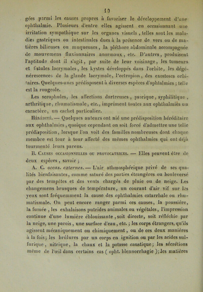 gccs parmi les causes propres à favoriser le développement d’une oplithalmie. Plusieurs d’entre elles agissent en occasionnant une irritation sympathique sur les organes visuels , telles sont les mala- dies gastriques ou intestinales dues à la présence de vers ou de ma- tières bilieuses ou muqueuses , la pléthore abdominale accompagnée de mouvemens fluxionnaires anormaux, etc. D’autres, produisent l’aptitude dont il s’agit, par suite de leur voisinage, les tumeurs et fistules lacrymales, les kystes développés dans l'orbite, les dégé- nérescences de la glande lacrymale, l’eclropion , des exostoses orbi- taires. Quelques-unes prédisposent à diverses espèces d’ophtalmies ; telie est la rougeole. Les scrophules, les affections darlreuscs , psorique, syphilitique , arthritique, rhumatismale, etc., impriment toutes aux ophlhalmiès un caractère, un cachet particulier. Hérédité.— Quelques auteurs ont nié une prédisposition héréditaire aux ophthalmies , quoique cependant on soit forcé d’admettre une telle prédisposition, lorsque l’on voit des familles nombreuses dont chaque membre est tour à tour affecté des memes ophthalmies qui ont déjà tourmenté leurs parens. B. Causes occasionnelles ou provocatrices. — Elles peuvent être de deux espèces , savoir ; A. C. occas. externes. — L’air athmosphérique privé de ses qua- lités bienfaisantes, comme saturé des parties étrangères ou bouleversé par des tempêtes et des vents chargés de pluie ou de neige. Les changemens brusques de température, un courant d’air vif sur les yeux sont fréquemment la cause des ophthalmies catarrhale ou rhu- matismale. On peut encore ranger parmi ces causes, la poussière, la fumée , les exhalaisons putrides animales ou végétales, l’impression continue d’une lumière éblouissante , soit directe, soit réfléchie par la neige, une parois , une surface d’eau, etc. ; les corps étrangers, qu’ils agissent mécaniquement ou chimiquement, ou de ces deux manières à la fois; les brûlures par un corps en ignition ou par les acides sul- furique , nitrique, la chaux et la potasse caustique; les sécrétions même de l’œil dans certains cas ( oplit. blennorrhagie ); les matières