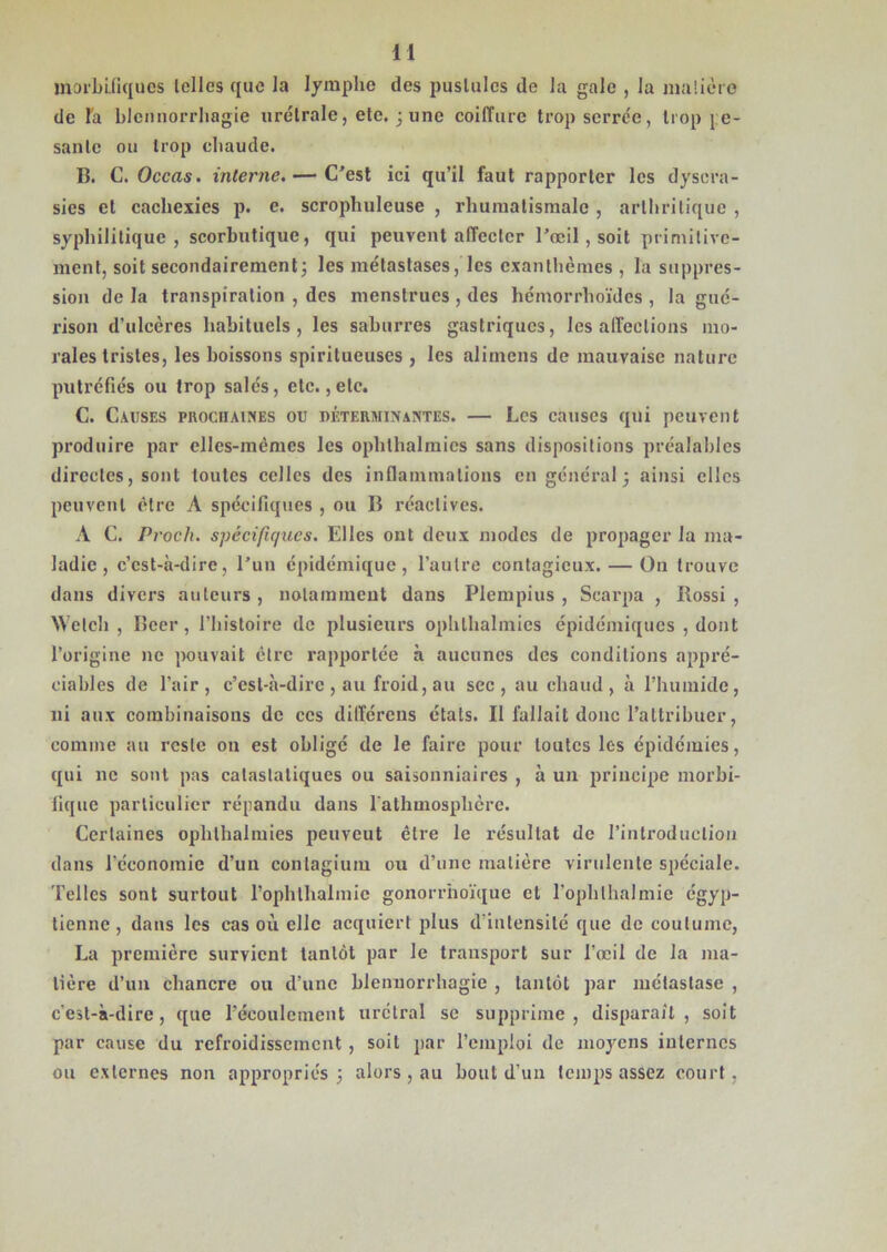 n morbifiques [elles que la lymphe des pustules de la gale , la matière de l'a blennorrhagie urétrale, ete. j une coiffure trop serrée, trop j e- santc ou trop chaude. B. C. Occas. interne. — C'est ici qu’il faut rapporter les dysera- sies et cachexies p. e. scrophuleuse , rhumatismale , arthritique , syphilitique, scorbutique, qui peuvent affecter l’œil , soit primitive- ment, soit secondairement5 les métastases, les exanthèmes , la suppres- sion de la transpiration , des menstrues , des hémorrhoïdes , la gué- rison d’ulcères habituels, les saburres gastriques, les affections mo- rales tristes, les boissons spiritucuses , les aliinens de mauvaise nature putréfiés ou trop salés, etc., etc. C. Causes prochaines ou déterminantes. — Les causes qui peuvent produire par elles-mêmes les ophthalmics sans dispositions préalables directes, sont toutes celles des inflammations en général 5 ainsi elles peuvent être A spécifiques , ou B réactives. A C. Proch. spécifiques. Elles ont deux modes de propager la ma- ladie, c’est-à-dire, l’un épidémique, l’autre contagieux. — On trouve dans divers auteurs , notamment dans Plempius , Scarpa , Rossi , Wclch , Bcer, l’histoire de plusieurs ophthalmics épidémiques , dont l’origine 11e pouvait être rapportée à aucunes des conditions appré- ciables de l’air, c’est-à-dire , au froid, au sec, au chaud, à l’humide, ni aux combinaisons de ces différens états. Il fallait donc l’attribuer, comme au reste on est obligé de le faire pour toutes les épidémies, qui ne sont pas calaslaliques ou saisonniaires , à un principe morbi- fique particulier répandu dans lathmosphèrc. Certaines ophlhalmies peuveut être le résultat de l'introduction dans l'économie d’un conlagium ou d’une matière virulente spéciale. Telles sont surtout l’ophlhalmie gonorrhoïque et l’ophlhalmie égyp- tienne , dans les cas où elle acquiert plus d’intensité que de coutume, La première survient tantôt par le transport sur l’œil de la ma- tière d’un chancre ou d’une blennorrhagie , tantôt par métastase , c’est-à-dire, que l'écoulement urctral se supprime, disparaît, soit par cause du refroidissement , soit par l’emploi de moyens internes ou externes non appropriés \ alors , au bout d’un temps assez court,