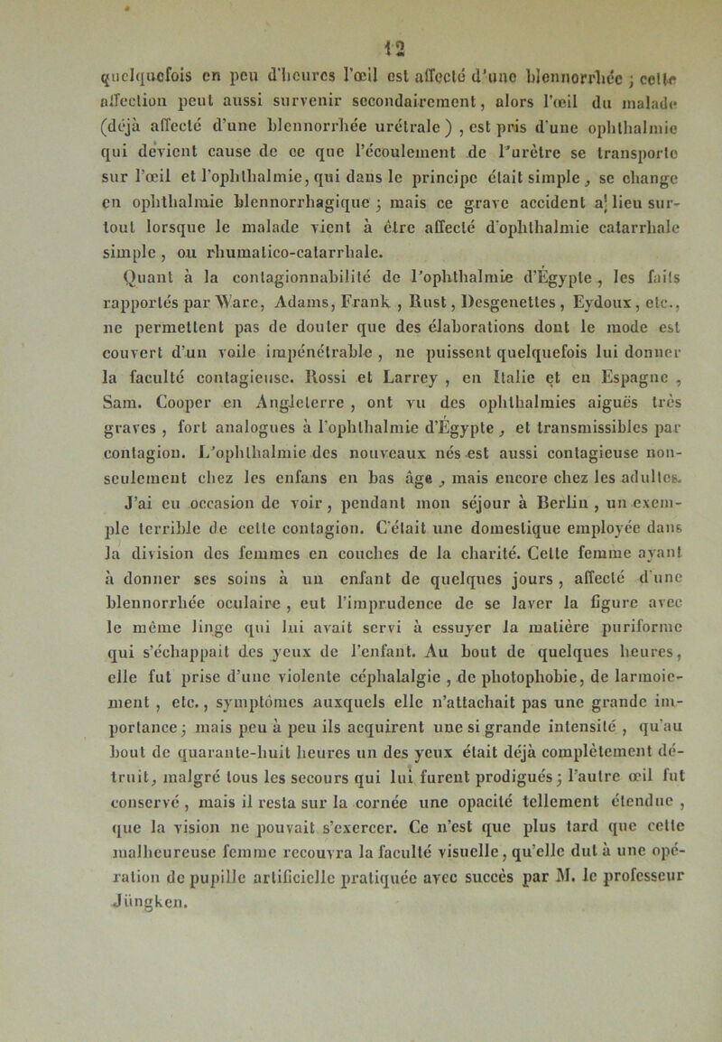 quelquefois en peu d'heures l’œil est affecté d’une blennorrliée ; celle oiTeclion peut aussi survenir secondairement, alors l'œil du malade (déjà affecté d’une blennorrliée urélrale ) , est pris d’une ophthalmie qui devient cause de ce que l’écoulement de l’urètre se transporte sur l’œil et l’oplilhalmie, qui dans le principe était simple , se change en ophthalmie blennorrhagique 5 mais ce grave accident a] lieu sur- tout lorsque le malade vient à être affecté d’oplilhalmie catarrhale simple , ou rîiumalico-catarrhale. Quant à la conlagionnabilité de l’ophthalmle d’Égypte , les faits rapportés par Ware, Adams, Frank , Rust, Desgenetles , Eydoux , etc., ne permettent pas de douter que des élaborations dont le mode est couvert d’un voile impénétrable , 11e puissent quelquefois lui donner la faculté contagieuse. Rossi et Larrey , en Italie et en Espagne , Sam. Coopcr en Angleterre , ont vu des ophthalmies aiguës très graves , fort analogues à l’ophlhalmie d’Égypte et transmissibles par contagion. I/opblhalmie des nouveaux nés est aussi contagieuse non- seulement chez les enfans en bas âge , mais encore chez les adultes. J’ai eu occasion de voir, pendant mon séjour à Berlin , un exem- ple terrible de cette contagion. C’était une domestique employée dans la division des femmes en couches de la charité. Celte femme ayant à donner ses soins à un enfant de quelques jours , affecté d’une blennorrliée oculaire , eut l’imprudence de se laver la figure avec le même linge qui lui avait servi à essujœr la matière puriforme qui s’échappait des yeux de l’enfant. Au bout de quelques heures, elle fut prise d’une violente céphalalgie , de photophobie, de larmoie- ment , etc., symptômes auxquels elle n’attachait pas une grande im- portance j mais peu à peu ils acquirent une si grande intensité , qu’au bout de quarante-huit heures un des yeux était déjà complètement dé- truit, malgré tous les secours qui lui furent prodigués j l’autre œil fut conservé, mais il resta sur la cornée une opacité tellement étendue, que la vision ne pouvait s’exercer. Ce n’est que plus tard que celle malheureuse femme recouvra la faculté visuelle, qu’elle dut à une opé- ration de pupille artificielle pratiquée avec succès par M. le professeur Jüngken.