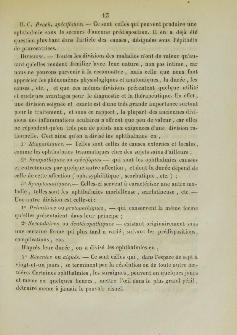 in lî. Pi'och, spécifiques, — Ce sont celles cjui peuvent produire une ophlhalmie «ans le secours d'aucune prédisposition. Il eu a déjà été question plus haut dans l’article des causes, désignées sous Tépitlièle de provocatrices. Divisions. — Toutes les divisions des maladies n’ont de valeur qu’au- lant qu’elles rendent familier 'avec leur nature , non pas intime , car nous ne pouvons parvenir à la reconnaître , mais celle que nous font apprécier les phénomènes physiologiques et anatomiques, la durée , les causes , etc. , et que ces mêmes divisions présentent quelque utilité et quelques avantages pour le diagnostic et la thérapeutique. En effet, une division soignée et exacte est d’une très grande importance surtout pour le traitement , et sous ce rapport , la plupart des anciennes divi- sions des inflammations oculaires n’offrent que peu de valeur , car elles ne répondent qu’en très peu de points aux exigences d’une division ra- tionnelle. C’est ainsi qu’on a divisé les ophlhalmies en, 1° Idiopathiques.— Telles sont celles de causes externes et locales, comme les ophthalmies traumatiques chez des sujets sains d'ailleux-s ; 2° Sympathiques ou spécifiques— qui sont les ophthalmies causées et entretenues par quelque autre affection , et dont la durée dépend de celle de cette affeetion ( oph. syphilitique , scorbutique , etc.) ; 3° Symptomatiques.— Celles-ci servent à caractériser une autre ma- ladie , telles sont les ophthalmies morbilleuse , scarlatineuse, etc.— Une autre division est celle-ci : 1° Primitives ou protopathiques, —qui conservent la même forme qu’elles présentaient dans leur principe ; 2° Secondaires ou deutéropathiques — existant originairement sous une certaine forme qui plus tard a varié , suivant les prédispositions, complications , etc. D’après leur durée , on a divisé les ophthalmies en , 1° Récentes ou aiguës. — Ce sont celles qui, dans l'espace de sept à vingt-et-un jours , se terminent par la résolution ou de toute autre ma- nière. Certaines ophthalmies , les suraiguës , peuvent en quelques jours et même en quelques heures , mettre l’œil dans le plus grand péril , détruire même à jamais le pouvoir visuel.